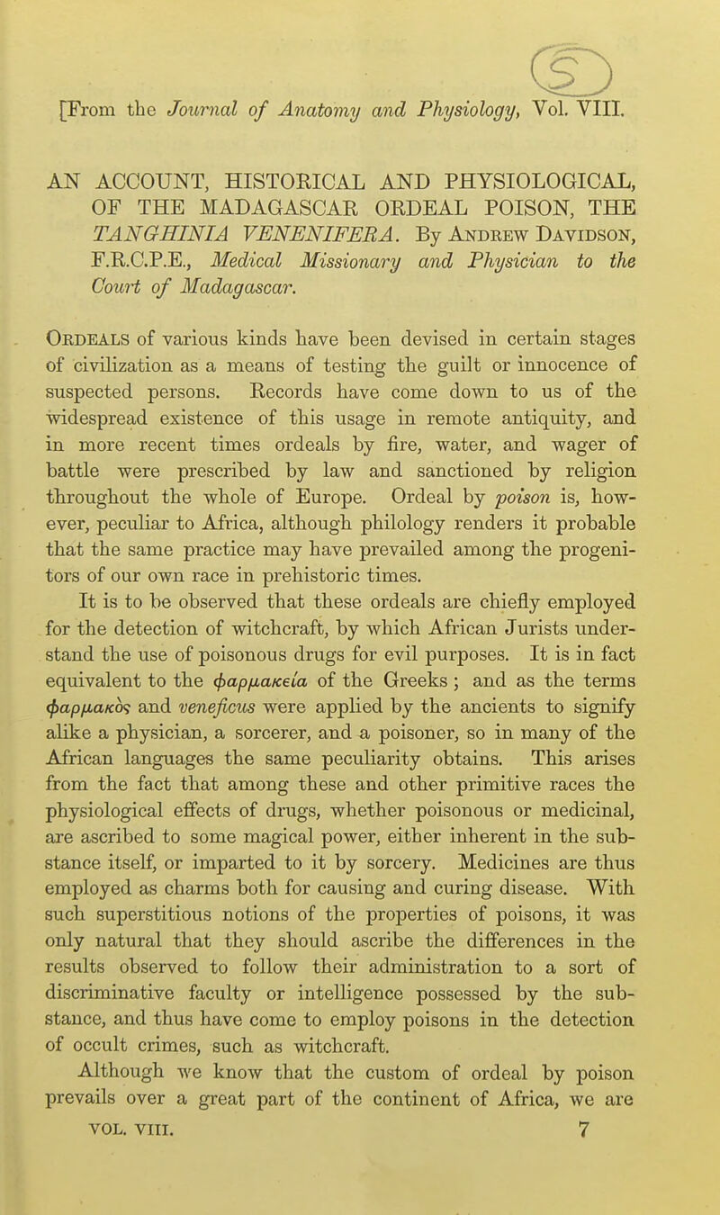 AN ACCOUNT, mSTORICAL AND PHYSIOLOGICAL, OF THE MADAGASCAR ORDEAL POISON, THE TANGHINIA VENENIFERA. By Andeew Davidson, F.R.C.P.E., Medical Missionary and Physician to the Court of Madagascar. Ordeals of various kinds have been devised in certain stages of civilization as a means of testing the guilt or innocence of suspected persons. Records have come down to us of the widespread existence of this usage in remote antiquity, and in more recent times ordeals by fire, water, and wager of battle were prescribed by law and sanctioned by religion thiroughout the whole of Europe. Ordeal by poison is, how- ever, peculiar to Africa, although philology renders it probable that the same practice may have prevailed among the progeni- tors of our own race in prehistoric times. It is to be observed that these ordeals are chiefly employed for the detection of witchcraft, by which African Jurists under- stand the use of poisonous drugs for evil purposes. It is in fact equivalent to the (fjapfiuKeia of the Greeks ; and as the terms (Pap/xaKcx; and veneficus were applied by the ancients to signify alike a physician, a sorcerer, and a poisoner, so in many of the African languages the same peculiarity obtains. This arises from the fact that among these and other primitive races the physiological effects of dinigs, whether poisonous or medicinal, are ascribed to some magical power, either inherent in the sub- stance itself, or imparted to it by sorcery. Medicines are thus employed as charms both for causing and curing disease. With such superstitious notions of the properties of poisons, it was only natural that they should ascribe the differences in the results observed to follow their administration to a sort of discriminative faculty or intelligence possessed by the sub- stance, and thus have come to employ poisons in the detection of occult crimes, such as witchcraft. Although we know that the custom of ordeal by poison prevails over a great part of the continent of Africa, we are VOL. VIII. 7