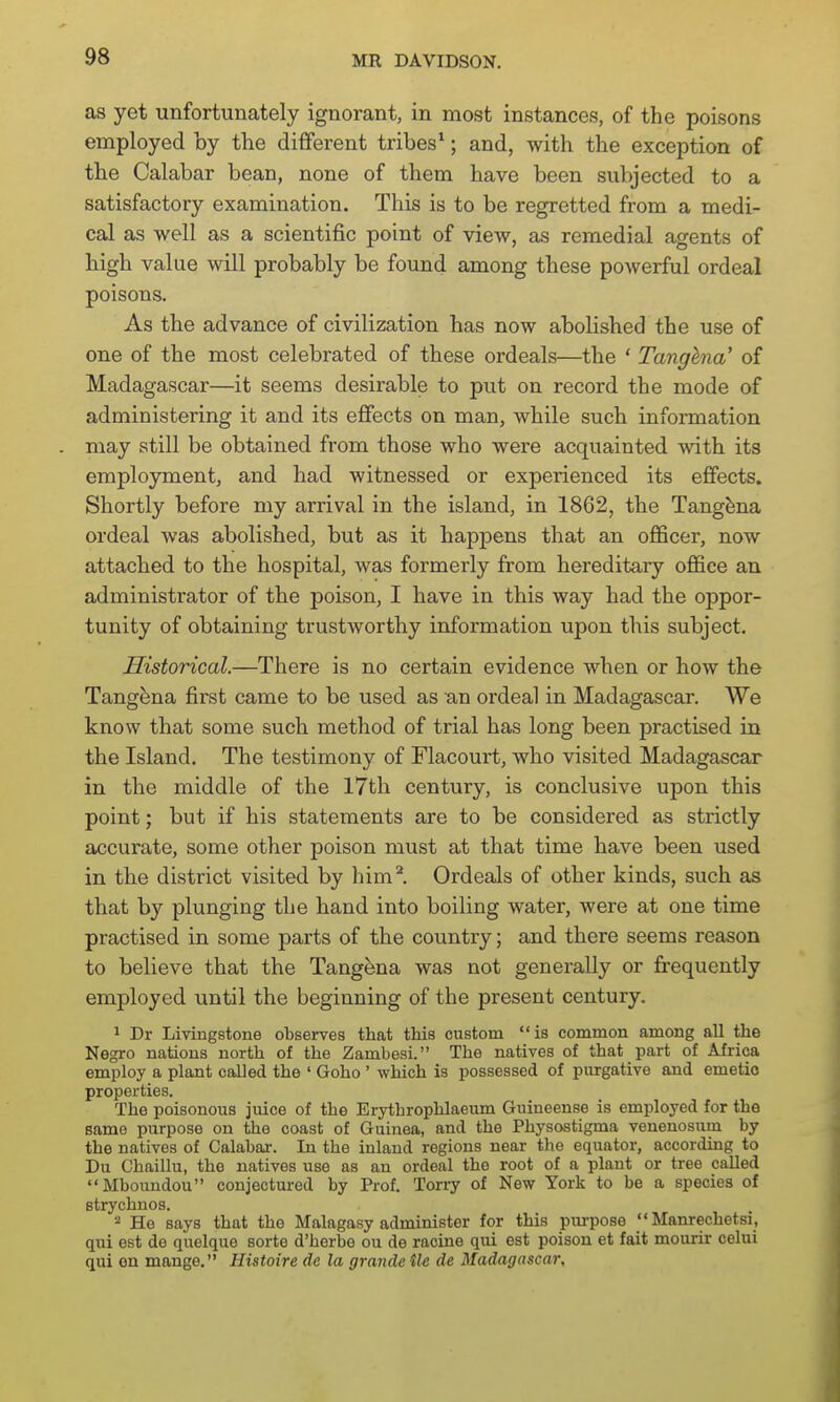 as yet unfortunately ignorant, in most instances, of the poisons employed by the different tribes*; and, with the exception of the Calabar bean, none of them have been subjected to a satisfactory examination. This is to be regretted from a medi- cal as well as a scientific point of view, as remedial agents of high value will probably be found among these powerful ordeal poisons. As the advance of civilization has now abolished the use of one of the most celebrated of these ordeals—the ' Tanghna' of Madagascar—it seems desirable to put on record the mode of administering it and its effects on man, while such information may still be obtained from those who were acquainted with its employment, and had witnessed or experienced its effects. Shortly before my arrival in the island, in 1862, the Tangfena ordeal was abolished, but as it happens that an officer, now attached to the hospital, was formerly from hereditary office an administrator of the poison, I have in this way had the oppor- tunity of obtaining trustworthy information upon this subject. Historical.—There is no certain evidence when or how the Tang^na first came to be used as an ordeal in Madagascar. We know that some such method of trial has long been practised in the Island. The testimony of Flacourt, who visited Madagascar in the middle of the 17th century, is conclusive upon this point; but if his statements are to be considered as strictly accurate, some other poison must at that time have been used in the district visited by him*. Ordeals of other kinds, such as that by plunging the hand into boiling water, were at one time practised in some parts of the country; and there seems reason to believe that the Tangena was not generally or frequently employed until the beginning of the present century. ^ Dr Livingstone observes that this custom  is common among all the Negro nations north of the Zambesi. The natives of that part of Africa employ a plant called the ' Goho ' which is possessed of purgative and emetic properties. The poisonous juice of the Erythrophlaeum Guineense is employed for the same purpose on the coast of Guinea, and the Physostigma venenosum by the natives of Calabar. In the inland regions near the equator, according to Du Chaillu, the natives use as an ordeal the root of a plant or tree palled Mbouudou conjectured by Prof. Torry of New York to be a species of strychnos. '■^ Ho says that the Malagasy administer for this piu-pose  Manrechetsi, qui est de quelque sorte d'herbe ou de racine qui est poison et fait mourir celni qui en mange. Histoire de la grande tie de Madagascar,