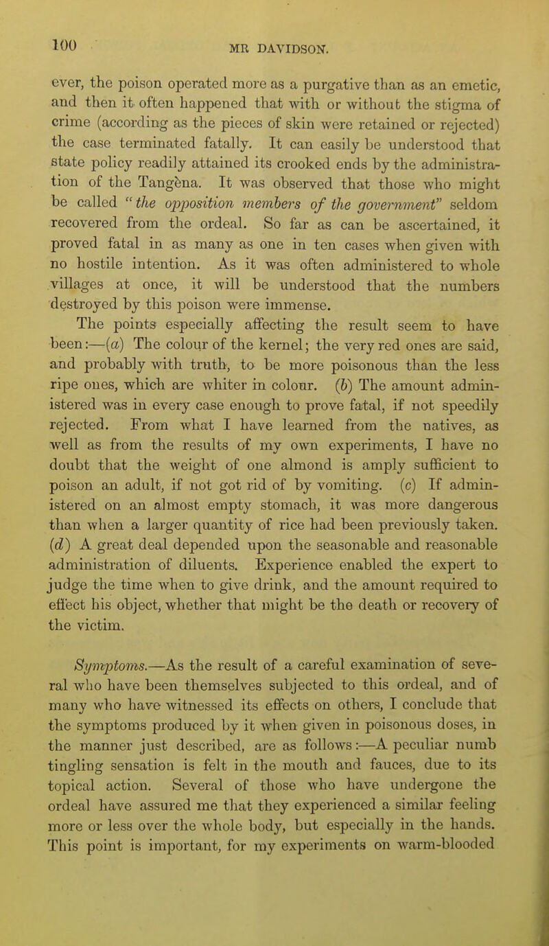 ever, the poison operated more as a purgative than as an emetic, and then it often happened that with or without the stigma of crime (according as the pieces of skin were retained or rejected) the case terminated fatally. It can easily be understood that state policy readily attained its crooked ends by the administra- tion of the Tang^na. It was observed that those who might be called  the opposition members of the government seldom recovered from the ordeal. So far as can be ascertained, it proved fatal in as many as one in ten cases when given with no hostile intention. As it was often administered to whole villages at once, it will be understood that the numbers destroyed by this poison were immense. The points especially affecting the result seem to have been:—[a) The colour of the kernel; the very red ones are said, and probably with truth, to be more poisonous than the less ripe ones, which are whiter in colour, (6) The amount admin- istered was in every case enough to prove fatal, if not speedily rejected. From what I have learned from the natives, as well as from the results of my own experiments, I have no doubt that the weight of one almond is amply sufficient to poison an adult, if not got rid of by vomiting, (c) If admin- istered on an almost empty stomach, it was more dangerous than when a larger quantity of rice had been previously taken, {d) A great deal depended upon the seasonable and reasonable administration of diluents. Experience enabled the expert to judge the time when to give drink, and the amount required to effect his object, whether that might be the death or recovery of the victim. Symptoms.—As the result of a careful examination of seve- ral who have been themselves subjected to this ordeal, and of many who have witnessed its eSects on others, I conclude that the symptoms produced by it when given in poisonous doses, in the manner just described, are as follows:—A peculiar numb tingling sensation is felt in the mouth and fauces, due to its topical action. Several of those who have undergone the ordeal have assured me that they experienced a similar feeling more or less over the whole bod}^ but especially in the hands. This point is important, for my experiments on warm-blooded