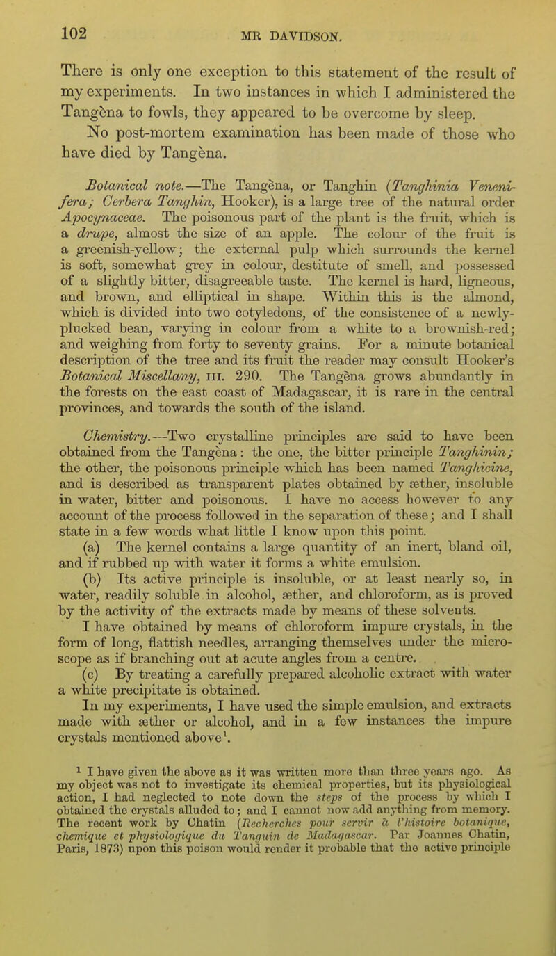 There is only one exception to this statement of the result of my experiments. In two instances in which I administered the Tangbna to fowls, they appeared to be overcome by sleep. No post-mortem examination has been made of those who have died by Tang^na. Botanical note.—The Tangena, or Tanghiii [I'anghinia Veneni- fera; Cerhera Tanghin, Hooker), is a large tree of the natural order Apocynaceae. The jDoisonous pai-t of the plant is the fruit, which is a drupe, almost the size of an apple. The colour of the fruit Ls a greenish-yellow; the external pulp which sui-rounds the kernel is soft, somewhat grey m colour, destitute of smell, and possessed of a slightly bitter, disagreeable taste. The kernel is hai-d, ligneous, and brown, and elliptical in shape. Within this is the almond, which is divided into two cotyledons, of the consistence of a newly- plucked bean, varymg m colour from a white to a brownish-red; and weighing from forty to seventy grains. For a minute botanical description of the tree and its fruit the reader may consult Hooker's Botanical Miscellany, iii. 290. The Tangena grows abundantly in the forests on the east coast of Madagascar, it is rai'e in the central provinces, and towards the south of the island. Chemistry.—Two crystalline principles are said to have been obtained from the Tangena: the one, the bitter principle Tanghinin; the other, the poisonous principle which has been named Tangliicine, and is described as transparent plates obtained by tether, insoluble in water, bitter and poisonous. I have no access however to any account of the process followed hi the separation of these; and I shall state in a few words what little I know upon this point. (a) The kernel contains a large quantity of an inert, bland oil, and if rubbed up with water it forms a white emulsion. (b) Its active principle is insoluble, or at least nearly so, in water, readily soluble in alcohol, aether, and chloroform, as is proved by the activity of the extracts made by means of these solvents. I have obtained by means of chloroform impm-e crystals, in the form of long, flattish needles, arranging themselves im.der the micro- scope as if branchhig out at acute angles from a centre. (c) By treating a carefully prepared alcohohc extract with water a white precipitate is obtained. In my experiments, I have used the simple emulsion, and extracts made with aether or alcohol, and in a few instances the impure crystals mentioned above*. 1 I have given the above as it was written more than three years ago. As my object was not to investigate its cbemical properties, but its physiological action, I had neglected to note down the steps of the process by which I obtained the crystals alluded to; and I cannot now add anything from memory. The recent work by Chatin (Recherches pour servir a Vhistoire botanique, chemique et physiologique da Tanguiii dc Madagascar. Par Joannes Chatin, Paris, 1873) upon this poison would render it probable that the active principle