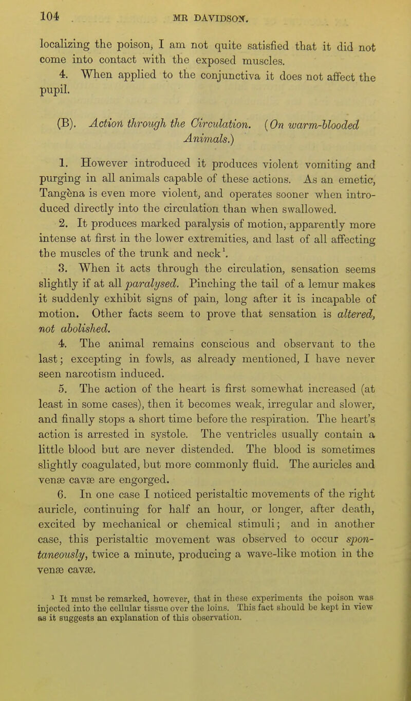 localizing the poison, I am not quite satisfied that it did not come into contact with the exposed muscles, 4. When applied to the conjunctiva it does not affect the pupil. (B). Action through the Circulation. (On warm-blooded Animals.) 1. However introduced it produces violent vomiting and purging in all animals capable of these actions. As an emetic, Tang^na is even more violent, and operates sooner when intro- duced directly into the circulation than when swallowed. 2. It produces marked paralysis of motion, apparently more intense at first in the lower extremities, and last of all affecting the muscles of the trunk and neck'. 3. When it acts through the circulation, sensation seems slightly if at all paralysed. Pinching the tail of a lemur makes it suddenly exhibit signs of pain, long after it is incapable of motion. Other facts seem to prove that sensation is altered, not abolished. 4. The animal remains conscious and observant to the last; excepting in fowls, as already mentioned, I have never seen narcotism induced. 5. The action of the heart is first somewhat increased (at least in some cases), then it becomes weak, irregular and slower, and finally stops a short time before the respiration. The heart's action is arrested in systole. The ventricles usually contain a little blood but are never distended. The blood is sometimes slightly coagulated, but more commonly fluid. The ainricles and venae cavse are engorged. 6. In one case I noticed peristaltic movements of the right auricle, continuing for half an hour, or longer, after death, excited by mechanical or chemical stimuli; and in another case, this peristaltic movement was observed to occur spon- taneously, twice a minute, producing a wave-like motion in the venae cavse. 1 It must be remarked, however, that in these experiments the poison was injected into the ceUular tissue over the loins. This fact should be kept in view as it suggests an explanation of this observation.