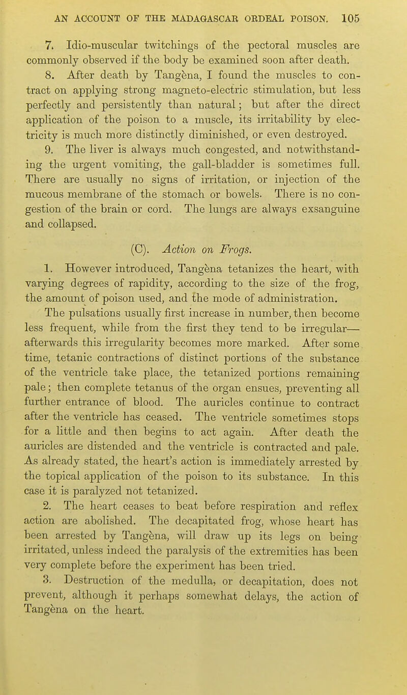 7. Idio-muscular twitchings of the pectoral muscles are commonly observed if the body be examined soon after death. 8. After death by Tang^na, I found the muscles to con- tract on applying strong magneto-electric stimulation, but less perfectly and persistently than natural; but after the direct application of the poison to a muscle, its irritability by elec- tricity is much more distinctly diminished, or even destroyed. 9. The liver is always much congested, and notwithstand- ing the urgent vomiting, the gall-bladder is sometimes full. There are usually no signs of irritation, or injection of the raucous membrane of the stomach or bowels. There is no con- gestion of the brain or cord. The lungs are always exsanguine and collapsed. (C). Action on Frogs. 1. However introduced, Tangena tetanizes the heart, with varying degrees of rapidity, according to the size of the frog, the amount of poison used, and the mode of administration. The pulsations usually first increase in number, then become less frequent, while from the first they tend to be irregular— afterwards this irregularity becomes more marked. After some time, tetanic contractions of distinct portions of the substance of the ventricle take place, the tetanized portions remaining pale; then complete tetanus of the organ ensues, preventing all further entrance of blood. The auricles continue to contract after the ventricle has ceased. The ventricle sometimes stops for a little and then begins to act again. After death the auricles are distended and the ventricle is contracted and pale. As already stated, the heart's action is immediately arrested by the topical application of the poison to its substance. In this case it is paralyzed not tetanized. 2. The heart ceases to beat before respiration and reflex action are abolished. The decapitated frog, whose heart has been arrested by Tangena, will draw up its legs on being irritated, unless indeed the paralysis of the extremities has been very complete before the experiment has been tried. 3. Destruction of the medulla, or decapitation, does not prevent, although it perhaps somewhat delays, the action of Tangena on the heart.