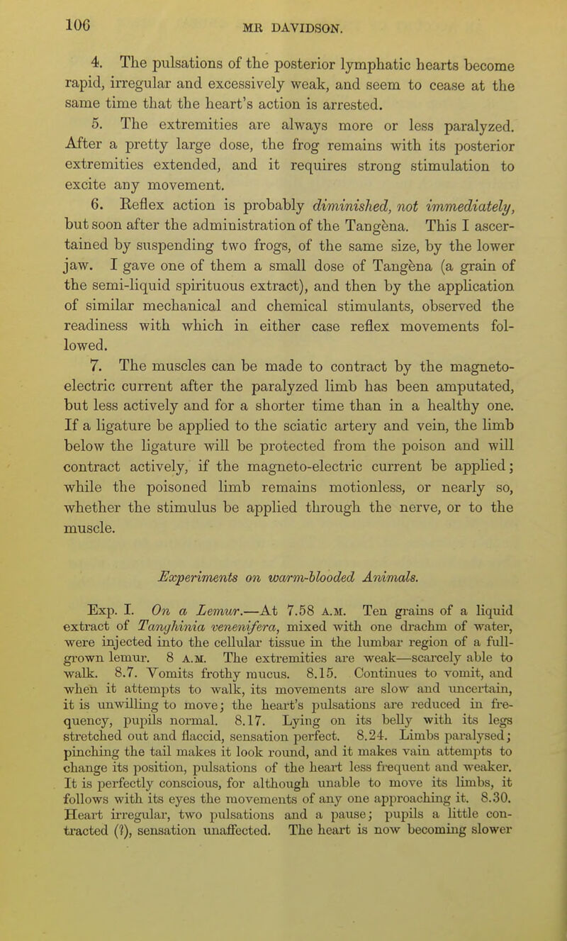 4. The pulsations of the posterior lymphatic hearts become rapid, irregular and excessively weak, and seem to cease at the same time that the heart's action is arrested. 5. The extremities are always more or less paralyzed. After a pretty large dose, the frog remains with its posterior extremities extended, and it requires strong stimulation to excite any movement. 6. Reflex action is probably diminished, not immediately, but soon after the administration of the Tang^na. This I ascer- tained by suspending two frogs, of the same size, by the lower jaw. I gave one of them a small dose of Tangena (a grain of the semi-liquid spirituous extract), and then by the application of similar mechanical and chemical stimulants, observed the readiness with which in either case reflex movements fol- lowed. 7. The muscles can be made to contract by the magneto- electric current after the paralyzed limb has been amputated, but less actively and for a shorter time than in a healthy one. If a ligature be applied to the sciatic artery and vein, the limb below the ligature will be protected from the poison and will contract actively, if the magneto-electric current be applied; while the poisoned limb remains motionless, or nearly so, whether the stimulus be applied through the nerve, or to the muscle. Experiments on warm-blooded Animals. Exp. I. On a Lemur.—At 7.58 a.m. Ten grains of a liquid extract of Tanghinia venenifera, mixed with one di-achm of water, were injected into the celhilar tissue in the himbar region of a full- gi'own lemur. 8 a.m. The extremities are weak—scarcely able to walk. 8.7. Vomits frothy mucus. 8.15. Continues to vomit, and when it attempts to walk, its movements are slow and micertain, it is unwilling to move; the heart's pulsations are reduced in fre- quency, pupUs normal. 8.17. Lying on its belly with its legs stretched out and flaccid, sensation perfect. 8.24. Limbs pai-alysed; pinching the tail makes it look round, and it makes vain attemjDts to change its position, pulsations of the heart less fi-equent and weaker. It is perfectly conscious, for although unable to move its limbs, it follows with its eyes the movements of any one approaching it. 8..SO. Heai't irregular, two pulsations and a pause; pupils a little con- ti-acted (?), sensation unaffected. The heart is now becommg slower