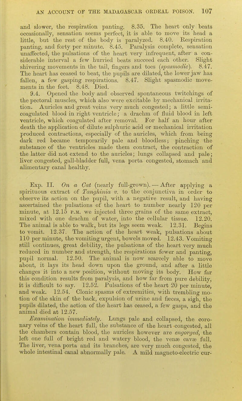 and slower, the respiration panting. 8.35. The heart only beats occasionally, sensation seems perfect, it is able to move its head a little, but the rest of the body is paralyzed. 8.40. Respiration panting, and forty per minute. 8.45. Paralysis complete, sensation unaffected, the pulsations of the heart very infrequent, after a con- siderable interval a few huriied beats succeed each other. Slight shivering movements in the tail, fingers and toes (spasmodic). 8.47. The heart has ceased to beat, the ptipils are dilated, the lower jaw has fallen, a few gasping respirations. 8.47. Slight spasmodic move- ments in the feet. 8.48. Died. 9.4. Opened the body and observed spontaneous twitchings of the pectoral muscles, which also were excitable by mechanical irrita- tion. Auricles and great veins very much congested; a little semi- coagulated blood in right ventricle; a drachm of fluid blood in left ventricle, which coagulated after removal. For half an hour after death the application of dilute sulphuric acid or mechanical irritation produced contractions, especially of the auricles, which from being dark red became temporarily pale and bloodless; pinching the substance of the ventricles made them contract, the contraction of the latter did not extend to the auricles; lungs collapsed and pale; liver congested, gall-bladder full, vena porta congested, stomach and alimentary canal healthy. Exp. II. On a Gat (nearly full-grown). — After applying a spirituous extract of Tanghinia v. to the conjunctiva in order to observe its action on the pupil, with a negative result, and having ascertained the pulsations of the heart to number nearly 120 per minute, at 12.16 p.m. we injected three grains of the same extract, mixed with one drachm of water, into the cellular tissue. 12.20. The animal is able to walk, but its legs seem weak. 12.31. Begins to vomit. 12.37. The action of the heart weak, pulsations about 110 per minute, the vomiting urgent, bowels moved. 12.43. Vomiting still continues, great debility, the pulsations of the heart very much reduced in number and strength, the respirations fewer and panting, pupil normal. 12.50. The animal is now scarcely able to move about, it lays its head down upon the ground, and after a little changes it into a new position, without moving its body. How far this condition results from paralysis, and how far from pure debility, it is difficult to say. 12.52. Pulsations of the heart 20 per minute, and weak. 12.54. Clonic spasms of extremities, with trembling mo- tion of the skin of the back, expulsion of urine and fteces, a sigh, the pupils dilated, the action of the heart has ceased, a few gasj)s, and the animal died at 12.57. Examination immediately. Lungs pale and collapsed, the coro- nary veins of the heart full, the substance of the heart congested, all the chambers contain blood, the auricles however are engorged, the left one full of bright red and watery blood, the vense cavae full. The liver, vena poi-ta and its branches, are very much congested, the whole intestinal canal abnormally pale. A mild magneto-electric cur-