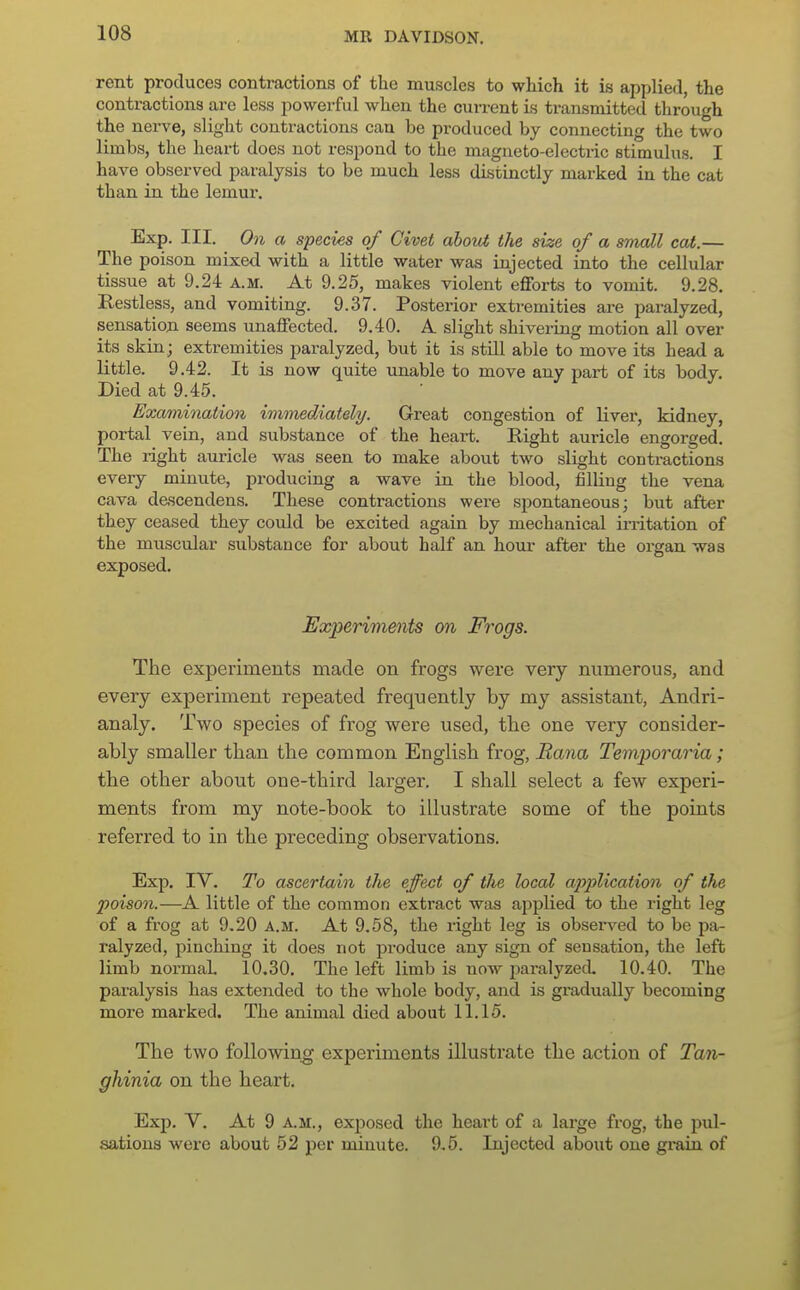 rent produces contractions of the muscles to which it is applied, the contractions are less powerful when the current is transmitted through the nerve, slight contractions can be produced by connecting the two limbs, the heart does not respond to the magneto-electric stimulus. I have observed paralysis to be much less distinctly marked in the cat than in the lemur. Exp. III. On a species of Civet aboui the size of a small cat.— The poison mixed with a little water was injected into the cellular tissue at 9.24 a.m. At 9.25, makes violent efforts to vomit. 9.28. Restless, and vomiting. 9.37. Posterior extremities are paralyzed, sensation seems unaffected. 9.40. A. slight shivering motion all over its skin; extremities paralyzed, but it is still able to move its head a little. 9.42. It is now quite unable to move any part of its body. Died at 9.45. Examination immediately. Great congestion of liver, kidney, portal vein, and substance of the heart. Right auricle engorged. The right auricle was seen to make about two slight contractions every minute, producing a wave in the blood, lilling the vena cava descendens. These contractions were spontaneous; but after they ceased they could be excited again by mechanical irritation of the muscular substance for about half an hour after the organ was exposed. Experiments on Frogs. The experiments made on frogs were very numerous, and every experiment repeated frequently by my assistant, Andri- analy. Two species of frog were used, the one very consider- ably smaller than the common English frog, Bana Temporaria; the other about one-third larger. I shall select a few experi- ments from my note-book to illustrate some of the points referred to in the preceding observations. Exp. IV. To ascertain the effect of the local application of the poison.—A little of the common extract was applied to the right leg of a frog at 9.20 a.m. At 9.58, the right leg is observed to bo pa- ralyzed, pinching it does not produce any sign of sensation, the left limb normal 10.30. The left limb is now paralyzed. 10.40. The paralysis has extended to the whole body, and is gradually becoming more marked. The animal died about 11.15. Tbe two following experiments illustrate the action of Tan- ghinia on the heart. Exp. V. At 9 A.M., exposed the heart of a large frog, the pul- sations were about 52 per minute. 9.5. Injected about one gi-ain of
