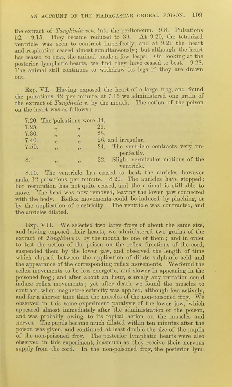 the extract of Tancjhinia ven. into the peritoneum. 9.8. Pulsations 52. 9.15. They became reduced to 39. At 9.20, the tetanized ventricle was seen to contract imperfectly, and at 9.21 the heart and respiration ceased almost simultaneously; but although the heart has ceased to beat, the animal made a few leaps. On looking at the posterior lymphatic hearts, we find they have ceased to beat. 9.28. The animal still continues to withdraw its legs if they are drawn out. Exp. YI. Having exposed the hearf of a large frog, and found the pulsations 42 per minute, at 7.15 we administered one grain of the extract of Tanghinia v. by the mouth. The action of the poison on the heart was as follows :— 7.20. The ■pulsations were 34. 7.25. „ „ 29. 7.30. „ „ 28. 7.40. „ „ 26, and irregular. 7.50. „ „ 24. The ventricle contracts very im- perfectly. 8. „ „ 22. Slight vermicular motions of the ventricle. 8.10. The ventricle has ceased to beat, the auricles however make 12 pulsations per minute. 8.20. The auricles have stopped; but respiration has not quite ceased, and the animal is still able to move. The head was now removed, leaving the lower jaw connected ■with the body. Reflex movements could be induced by pinching, or by the application of electricity. The ventricle was contracted, and the auricles dilated. Exp. VII. We selected two large frogs of about the same size, and having exposed their heaii;s, we administered two grains of the extract of Tanghinia v. by the mouth to one of them; and in order to test the action of the poison on the reflex functions of the cord, suspended them by the lower jaw, and observed the length of time which elapsed between the application of dilute sulphtuic acid and the appearance of the corresponding reflex movements. We found the reflex movements to be less energetic, and slower in appearing in the poisoned frog; and after about an hour, scarcely any irritation could induce reflex movements ; yet after death we found the muscles to contract, when magneto-electricity was applied, although less actively, and for a shorter time than the muscles of the non-poisoned frog. We observed in this same experiment paralysis of the lower jaw, which appeared almost immediately after the administration of the poison, and was probably owing to its topical action on the muscles and nerves. The pupils became much dilated within ten minutes after the poison was given, and continued at least double the size of the pupils of the non-poisoned frog. The posterior lymphatic hearts were also observed in this expeiiment, inasmuch as they receive their nervous supply from the cord. In the non-poisoned frog, the posterior lym-