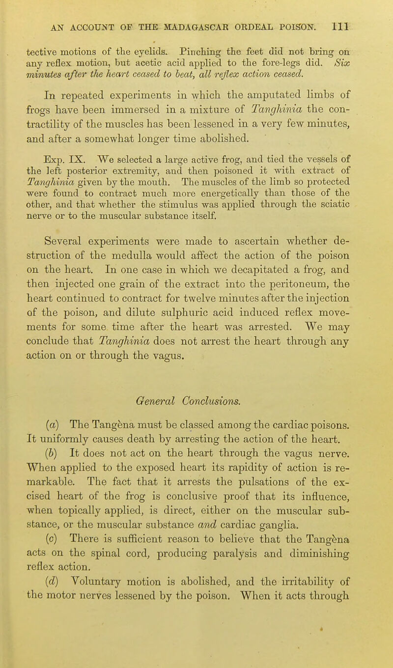 tective motions of tlie eyelids. Pinching the feet did not bring on any reflex motion, but acetic acid applied to the fore-legs did. Six minutes after the heart ceased to beat, all reflex action ceased. In repeated experiments in which the amputated limbs of frogs have been immersed in a mixtiu-e of Tanghinia the con- tractility of the muscles has been lessened in a very few minutes, and after a somewhat longer time abolished. Exp. IX. We selected a laige active frog, and tied the vessels of the left posterior extremity, and then poisoned it with extract of Tanghinia given by the mouth. The muscles of the limb so protected were found to contract nnich more energetically than those of the other, and that whether the stimulus was applied through the sciatic nerve or to the muscular substance itself. Several experiments were made to ascertain whether de- struction of the medulla would affect the action of the poison on the heart. In one case in which we decapitated a frog, and then injected one grain of the extract into the peritoneum, the heart continued to contract for twelve minutes after the injection of the poison, and dilute sulphuric acid induced reflex move- ments for some time after the heart was arrested. We may conclude that Tanghinia does not arrest the heart through any action on or through the vagus. General Conclusions. (a) The Tangena must be classed among the cardiac poisons. It uniformly causes death by arresting the action of the heart. (h) It does not act on the heart through the vagus nerve. When applied to the exposed heart its rapidity of action is re- markable. The fact that it arrests the pulsations of the ex- cised heart of the frog is conclusive proof that its influence, when topically applied, is direct, either on the muscular sub- stance, or the muscular substance and cardiac ganglia. (c) There is sufficient reason to believe that the Tangena acts on the spinal cord, producing paralysis and diminishing reflex action. (d) Voluntary motion is abolished, and the irritability of the motor nerves lessened by the poison. When it acts through