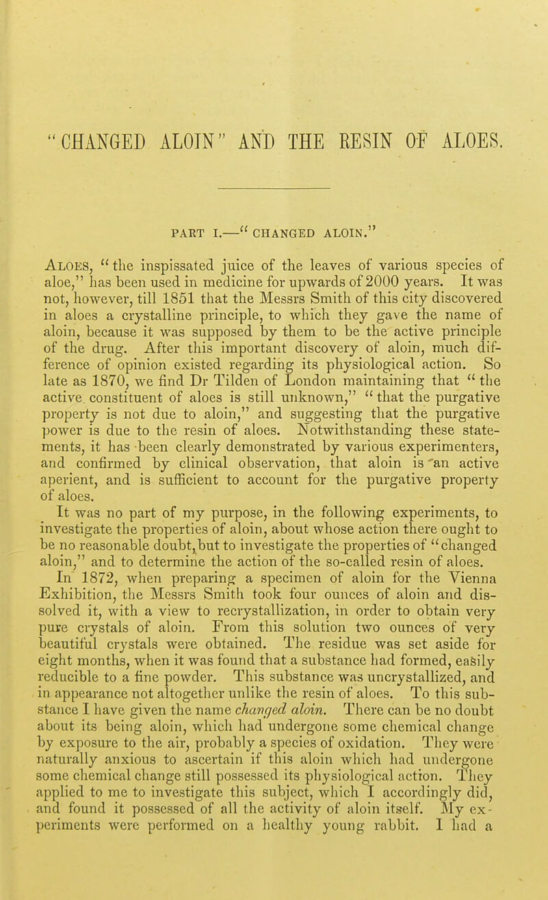 CHANGED ALOIN AND THE RESIN OF ALOES. PART I.— CHANGED ALOIN. Aloes, the inspissated juice of the leaves of various species of aloe, has been used in medicine for upwards of 2000 years. It was not, however, till 1851 that the Messrs Smith of this city discovered in aloes a crystalline principle, to which they gave the name of aloin, because it was supposed by them to be the active principle of the drug. After this important discovery of aloin, much dif- ference of opinion existed regarding its physiological action. So late as 1870, we find Dr Tilden of London maintaining that  the active constituent of aloes is still unknown,  that the purgative property is not due to aloin, and suggesting that the purgative power is due to the resin of aloes. Notwithstanding these state- ments, it has been clearly demonstrated by various experimenters, and confirmed by clinical observation, that aloin is 'an active aperient, and is sufficient to account for the purgative property of aloes. It was no part of my purpose, in the following experiments, to investigate the properties of aloin, about whose action there ought to be no reasonable doubt,but to investigate the properties of changed aloin, and to determine the action of the so-called resin of aloes. In 1872, when preparing a specimen of aloin for the Vienna Exhibition, the Messrs Smith took four ounces of aloin and dis- solved it, with a view to recrystallization, in order to obtain very pure crystals of aloin. From this solution two ounces of very beautiful crystals were obtained. The residue was set aside for eight months, when it was found that a substance had formed, easily reducible to a fine powder. This substance was uncrystallized, and in appearance not altogether unlike the resin of aloes. To this sub- stance I have given the name changed aloin. There can be no doubt about its being aloin, which had undergone some chemical change by exposure to the air, probably a species of oxidation. They were ■ naturally anxious to ascertain if this aloin which had undergone some chemical change still possessed its physiological action. They applied to me to investigate this subject, which I accordingly did, and found it possessed of all the activity of aloin itself. My ex- periments were performed on a healthy young rabbit. 1 had a