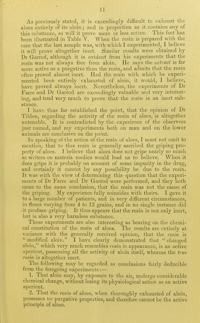 As previously stated, it is exceedingly difficult to exhaust the aloes entirely of its aloin; and in proportion as it contains any of this substance, so will it prove more or less active. This fact has been illustrated in Table V. When the resin is prepared with the care that the last sample was, with which I experimented, I believe it will prove altogether inert. Similar results were obtained by Dr Garrod, although it is evident from his experiments that the resin was not always free from aloin. He says the ea:tract is far more active as a purgative than the resin, and admits that the resin often proved almost inert. Had the resin with which he experi- mented been entirely ' exhausted of aloin, it would, I believe, have proved always inert. Nevertheless, the experiments of Dr Farre and Dr Garrod are exceedingly valuable and very interest- ing, and tend very much to prove that the resin is an inert sub- stance. ■ I have thus far established the point, that the opinion of Dr Tilden, regarding the activity of the resin of aloes, is altogether untenable. It is contradicted by the experience of the observers just named, and my experiments both on man and on the lower animals are conclusive on the point. In speaking of the action of the resin of aloes, I must not omit to mention, that to this resin is generally ascribed the griping pro- perty of aloes. 1 believe that aloes does not gripe nearly so much as writers on materia medica would lead us to believe. When it does gripe it is probably on account of some impurity in the drug, and certainly it cannot by any possibility be due to the resin. It was with the view of determining this question that the experi- ments of Dr Farre and Dr Garrod were performed, and they both came to the same conclusion, that the resin was not the cause of the griping. My experience fully coincides with theirs. I gave it to a large number of patients, and in very different circumstances, in -doses varying from 4 to 12 grains, and in no single instance did .it produce griping. It thus appears that the resin is not only inert, but is also a very harmless substance. These experiments are also interesting as bearing on tlie chemi- cal constitution of the resin of aloes. The results are entirely at variance with the generally received opinion, that the resin is  modified aloin, I have clearly demonstrated that  changed aloin, which very much resembles resin in appearance, is an active aperient, possessing all the activity of aloin itself, whereas the true resin is altogether inert. The following may be regarded as conclusions fairly deducible from the foregoing experiments :— 1. That aloin may, by exposure to the air, undergo considerable cheniical change, without losing its physiological action as an active aperient. 2. That the resin of aloes, when thoroughly exhausted of aloin, possesses no purgative properties, and therefore cannot be the active principle of aloes.