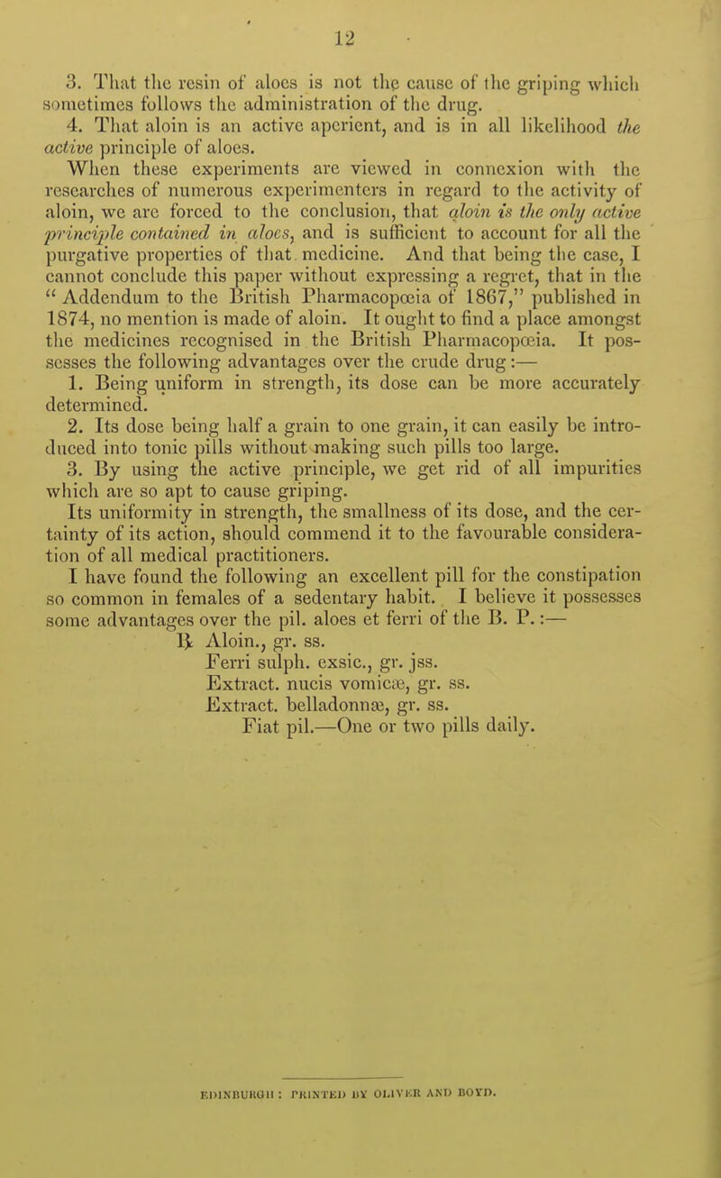 3. That the resin of aloes is not thp cause of the griping whicli .sometimes follows the administration of the drug. 4. Tliat aloin is an active aperient, and is in all likelihood the active principle of aloes. When these experiments are viewed in connexion with the researches of numerous experimenters in regard to the activity of aloin, we are forced to the conclusion, that qloin is the only active 2'>rinci'i>le contained in aloes, and is sufficient to account for all the purgative properties of that, medicine. And that being the case, I cannot conclude this paper without expressing a regret, that in the  Addendum to the British Pharmacopoeia of 1867, published in 1874, no mention is made of aloin. It ought to find a place amongst the medicines recognised in the British Pharmacopoeia. It pos- sesses the following advantages over the crude drug:— 1. Being uniform in strength, its dose can be more accurately determined. 2. Its dose being half a grain to one grain, it can easily be intro- duced into tonic pills without making such pills too large. 3. By using the active principle, we get rid of all impurities which are so apt to cause griping. Its uniformity in strength, the smallness of its dose, and the cer- tainty of its action, should commend it to the favourable considera- tion of all medical practitioners. I have found the following an excellent pill for the constipation so common in females of a sedentary habit. I believe it possesses some advantages over the pil. aloes et ferri of the B. P.:— Ijt Aloin., gr. ss. Ferri sulph. exsic, gr. jss. Extract, nucis vomic.B, gr. ss. Extract. belladonna3, gr. ss. Fiat pil.—One or two pills daily. r.mNnuKaii: pkinted iiv oi.ivkr and bovd.