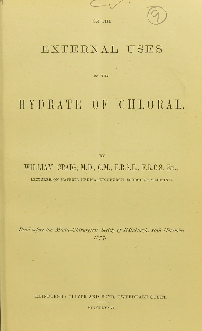 ON THE EXTEENAL USES OF THE HYDRATE OF CHLORAL. BY WILLIAM CEAIG, M.D., CM., F.R.S.E., F.R.C.S. Ed., LECTURER ON MATERIA MEDICA, EDINBURGH SCHOOL OF MEDICINE. Read before the Medico-Chirurgical Society of Edinbiirgh, loth November j87S. EDINBURGH : OLIVER AND BOYD, TWEEDDALE COURT. MDCCCLXXVX,