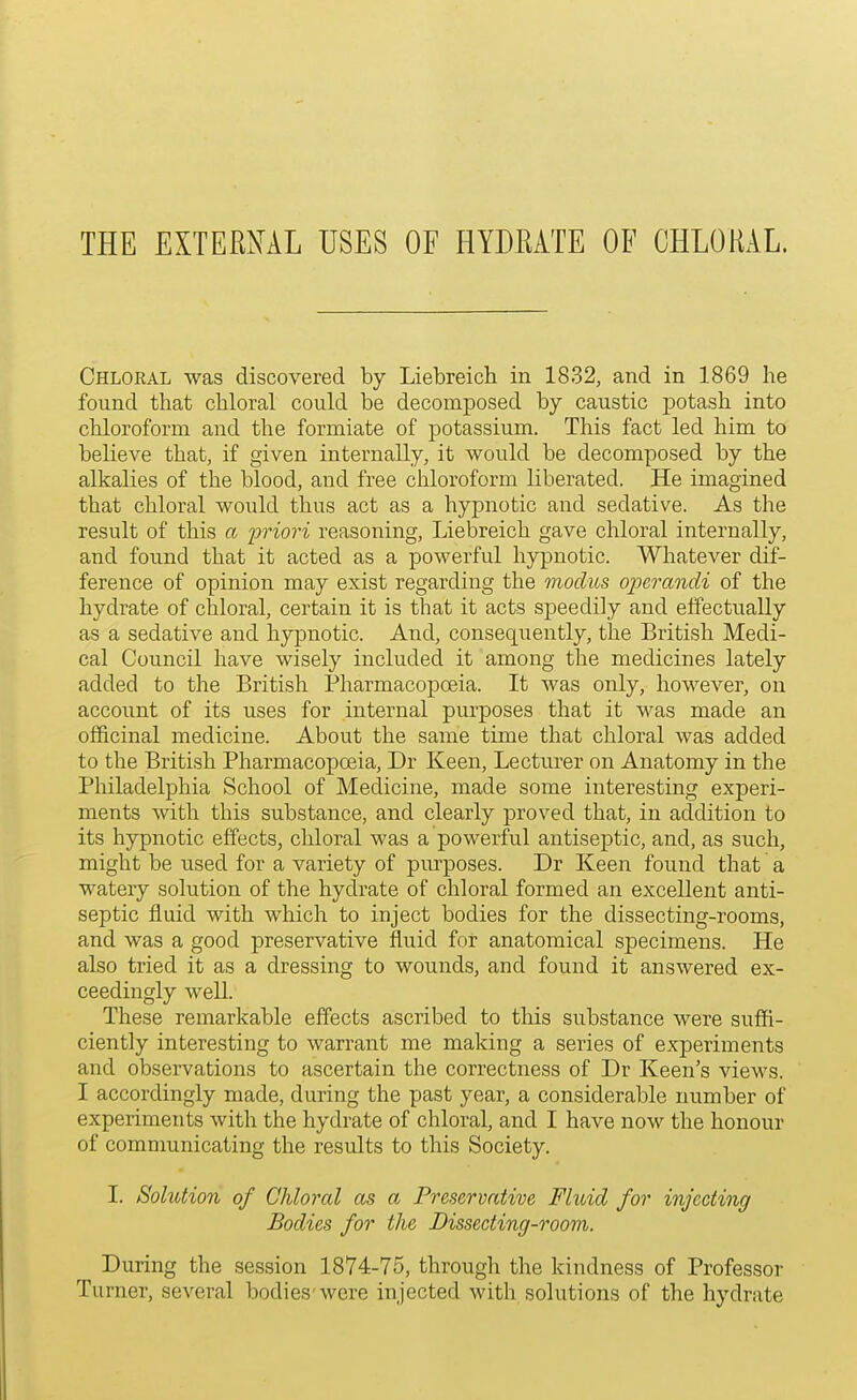 THE EXTERNAL USES OF HYDEATE OF CHLORAL. Chloral was discovered by Liebreich in 1832, and in 1869 he found that chloral could be decomposed by caustic potash into chloroform and the formiate of potassium. This fact led him to believe that, if given internally, it would be decomposed by the alkalies of the blood, and free chloroform liberated. He imagined that chloral would thus act as a hypnotic and sedative. As the result of this a 'priori reasoning, Liebreich gave chloral internally, and found that it acted as a powerful hypnotic. Whatever dif- ference of opinion may exist regarding the modus oioerandi of the hydrate of chloral, certain it is that it acts speedily and effectually as a sedative and hypnotic. And, consequently, the British Medi- cal Council have wisely included it among the medicines lately added to the British Pharmacopoeia. It was only, however, on account of its uses for internal purposes that it was made an officinal medicine. About the same time that chloral was added to the British Pharmacopoeia, Dr Keen, Lecturer on Anatomy in the Philadelphia School of Medicine, made some interesting experi- ments with this substance, and clearly proved that, in addition to its hypnotic effects, chloral was a powerful antiseptic, and, as such, might be used for a variety of purposes. Dr Keen found that a watery solution of the hydrate of chloral formed an excellent anti- septic fluid with which to inject bodies for the dissecting-rooms, and was a good preservative fluid for anatomical specimens. He also tried it as a dressing to wounds, and found it answered ex- ceedingly well. These remarkable effects ascribed to this substance were suffi- ciently interesting to warrant me making a series of experiments and observations to ascertain the correctness of Dr Keen's views. I accordingly made, during the past year, a considerable number of experiments with the hydrate of chloral, and I have now the honour of comnmnicating the results to this Society. I. Solution of Chloral as a Preservative Fluid for injecting Bodies for the Dissecting-room. During the session 1874-75, through the kindness of Professor Turner, several bodies were injected with solutions of the hydrate