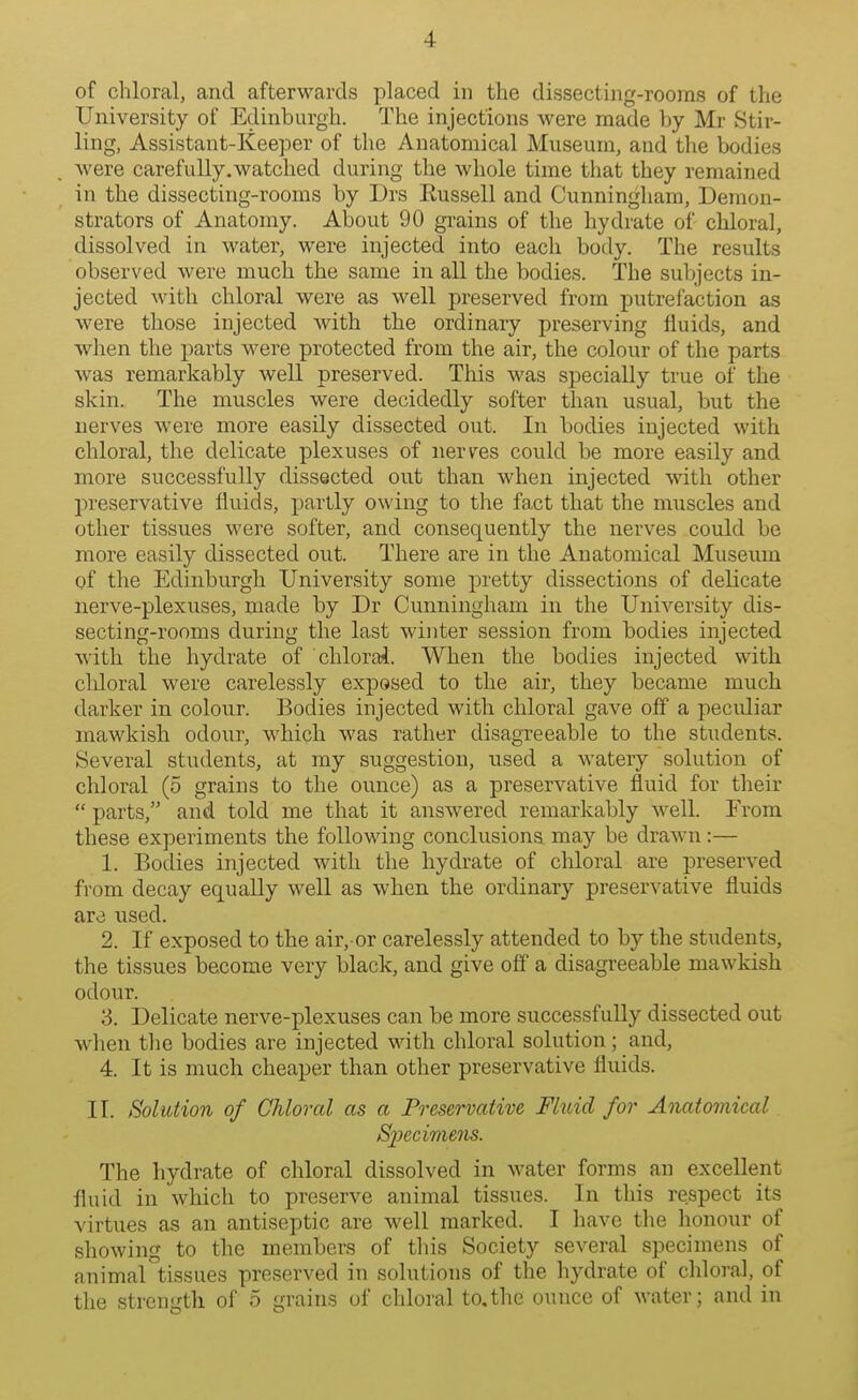 of chloral, and afterwards placed in the dissecting-rooms of the University of Edinburgh. The injections were made by Mr Stir- ling, Assistant-Keeper of the Anatomical Museum, and the bodies were carefully.watched during the whole time that they remained in the dissecting-rooms by Drs Eussell and Cunningham, Demon- strators of Anatomy. About 90 grains of the hydrate of chloral, dissolved in water, were injected into each body. The results observed were much the same in all the bodies. The subjects in- jected with chloral were as well preserved from putrefaction as were those injected with the ordinary preserving fluids, and when the parts were protected from the air, the colour of the parts was remarkably well preserved. This was specially true of the skin. The muscles were decidedly softer than usual, but the nerves were more easily dissected out. In bodies injected with chloral, the delicate plexuses of nerves could be more easily and more successfully dissected out than when injected with other preservative fluids, partly owing to the fact that the muscles and other tissues were softer, and consequently the nerves could be more easily dissected out. There are in the Anatomical Museum pf the Edinburgh University some pretty dissections of delicate nerve-plexuses, made by Dr Cunningham in the University dis- secting-rooms during the last winter session from bodies injected with the hydrate of chlorai. When the bodies injected with cldoral were carelessly exposed to the air, they became much darker in colour. Bodies injected with chloral gave off a peculiar mawkish odour, which was rather disagreeable to the students. Several students, at my suggestion, used a watery solution of chloral (5 grains to the ounce) as a preservative fluid for their  parts, and told me that it answered remarkably well. Erom these experiments the following conclusions may be drawn:— 1. Bodies injected with the hydrate of chloral are preserved from decay equally well as when the ordinary preservative fluids are used. 2. If exposed to the air, or carelessly attended to by the stxidents, the tissues become very black, and give off a disagreeable mawkish odour. 3. Delicate nerve-plexuses can be more successfully dissected out ■udien the bodies are injected with chloral solution; and, 4. It is much cheaper than other preservative fluids. II. Solution of Chloral as a Preservative Fluid for Anatomical Specimens. The hydrate of chloral dissolved in water forms an excellent fluid in which to preserve animal tissues. In this respect its virtues as an antiseptic are well marked. I have the honour of showing to the members of this Society several specimens of animal tissues preserved in solutions of the hydrate of chloral, of the strength of 5 grains of chloral to.tlic ounce of water; and in