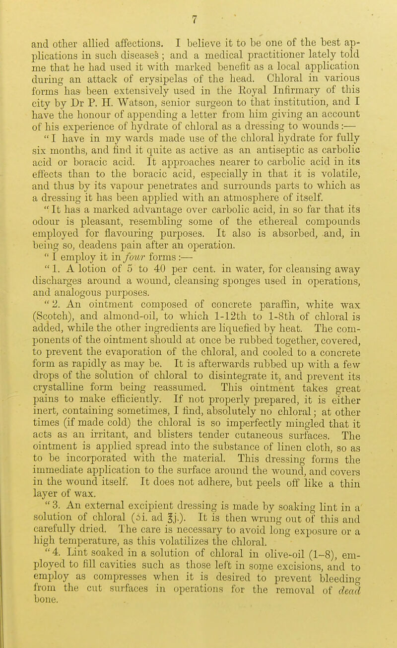 and other allied affections. I believe it to be one of the best ap- plications in such diseases ; and a medical practitioner lately told me that he had used it with marked benefit as a local application during an attack of erysipelas of the head. Chloral in various forms has been extensively used in the Eoyal Infirmary of this city by Dr P. H. Watson, senior surgeon to that institution, and I have the honour of appending a letter from him giving an account of his experience of hydrate of chloral as a dressing to wounds:—  I have in my wards made use of the cliloral hydrate for fully six months, and find it quite as active as an antiseptic as carbolic acid or boracic acid. It approaches nearer to carbolic acid in its effects than to the boracic acid, especially in that it is volatile, and thus by its vapour penetrates and sui-rounds parts to which as a dressing it has been applied with an atmosphere of itself.  It has a marked advantage over carbolic acid, in so far that its odour is pleasant, resembling some of the ethereal compounds employed for flavouring purposes. It also is absorbed, and, in being so, deadens pain after an operation.  I employ it in four forms :— 1. A lotion of 5 to 40 per cent, in water, for cleansing away discharges around a wound, cleansing sponges used in operations, and analogous purposes.  2. An ointment composed of concrete paraffin, white wax (Scotch), and almond-oil, to which l-12th to l-8th of chloral is added, while the other ingredients are liquefied by heat. The com- ponents of the ointment should at once be rubbed together, covered, to prevent the evaporation of the chloral, and cooled to a concrete form as rapidly as may be. It is afterwards rubbed up with a few drops of the solution of chloral to disintegrate it, and prevent its crystalline form being reassumed. This ointment takes great pains to make efficiently. If not properly prepared, it is either inert, containing sometimes, I find, absolutely no chloral; at other times (if made cold) the chloral is so imperfectly mingled that it acts as an irritant, and blisters tender cutaneous surfaces. The ointment is applied spread into the substance of linen cloth, so as to be incorporated with the material. This dressing forms the immediate application to the surface around the wound, and covers in the wound itself. It does not adhere, but peels off like a thin layer of wax.  3. An external excipient dressing is made by soaking lint in a' solution of chloral (5i. ad gj.). It is then wrung out of this and carefully dried. The care is necessary to avoid long exposure or a high temperature, as this volatilizes the chloral.  4. Lint soaked in a solution of chloral in olive-oil (1-8), em- ployed to fill cavities such as those left in some excisions, and to employ as compresses when it is desired to prevent bleeding from the cut surfaces in operations for the removal of dead bone.
