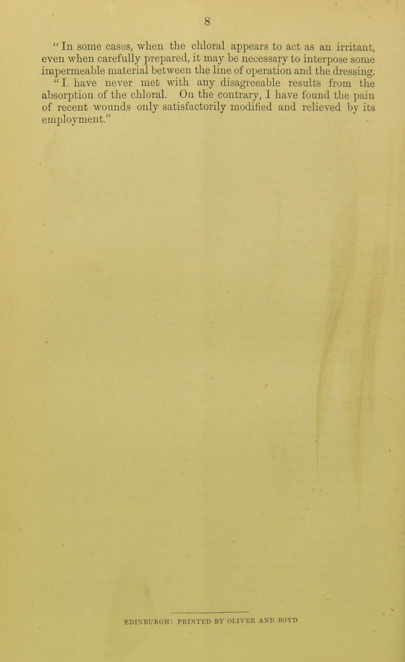  In some cases, when the chloral appears to act as an irritant, even when carefully prepared, it may be necessary to interpose some impermeable material between the line of operation and the dressing. I have never met with any disagreeable results from the absorption of the chloral. On the contrary, I have found the pain of recent wounds only satisfactorily modified and relieved by its employment. EDINBURGH: PRINTED BY OLIVER AXD BOYD