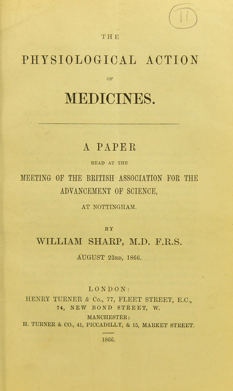 THE PHYSIOLOGICAL ACTION OP MEDICINES. A PAPER BEAD AT THE MEETING OF THE BEITISH ASSOCIATION FOE THE ADVANCEMENT OF SCIENCE, AT NOTTINGHAM. BY WILLIAM SHAKP, M.D. F.R.S. AUGUST 23rd, 1866. LONDON: HENRY TURNER & Co., 77, FLEET STREET, E.G., 74, NEW BOND STREET, W. MANCHESTER: H. TURNER & CO., 41, PICCADILLY, & 15, MARKET STREET. 1866.