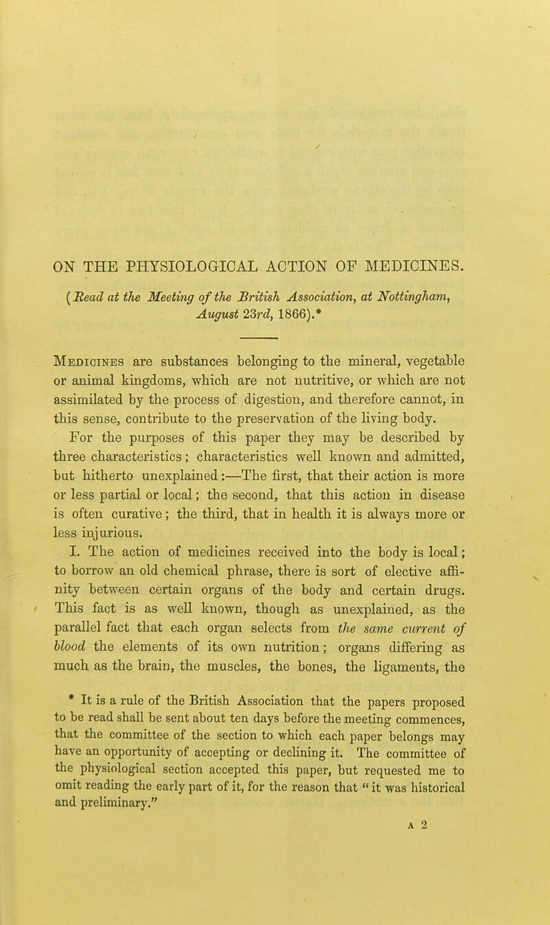 / ON THE PHYSIOLOGICAL ACTION OF MEDICINES. (Eead at the Meeting of the British Association, at Nottingham, August 23rd, 1866).* Medicines are substances belonging to the mineral, vegetable or animal kingdoms, wbich are not nutritive, or •which are not assimilated by the process of digestion, and therefore cannot, in this sense, contxibute to the preservation of the living body. For the purposes of this paper they may be described by three characteristics; characteristics well known and admitted, but hitherto unexplained :—The first, that their action is more or less partial or local; the second, that this action in disease is often curative; the third, that in health it is always more or less injurious. I. The action of medicines received into the body is local; to borrow an old chemical phrase, there is sort of elective affi- nity between certain organs of the body and certain drugs. This fact is as weU known, though as unexplained, as the parallel fact that each organ selects from the same current of blood the elements of its own nutrition; organs differing as much as the brain, the muscles, the bones, the ligaments, the * It is a rule of the British Association that the papers proposed to be read shall be sent about ten days before the meeting commences, that the committee of the section to which each paper belongs may have an opportunity of accepting or declining it. The committee of the physiological section accepted this paper, but requested me to omit reading the early part of it, for the reason that  it was historical and preliminary. A 2