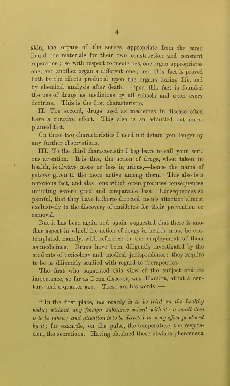 sldn, tho organs of the senses, appropriate from the same liquid the materials for their own construction and constant reparation ; so with respect to medicines, one organ appropriates one, and another organ a different one ; and this fact is proved Loth by the effects produced upon the organs during life, and by chemical analysis after death. Upon this fact is founded the use of drugs as medicines by all schools and upon every doctrine. This is the first characteristic. n. The second, drugs used as medicines in disease often have a curative effect. This also is an admitted but unex- plained fact. On these two characteristics I need not detain you longer by any further observations. III. To the third characteristic I beg leave to call your seri- ous attention. It is this, the action of drugs, when taken in health, is always more or less injurious,—hence the name of poisons given to the more active among them. This also is a notorious fact, and alas ! one which often produces consequences inflicting severe grief and irreparable loss. Consequences so painful, that they have hitherto directed men's attention almost exclusively to the discovery of antidotes for their prevention or removal. But it has been again and again suggested that there is ano- ther aspect in which the action of drugs in health must be con- templated, namely, with reference to the employment of them as medicines. Drugs have been diligently investigated by the students of toxicology and medical jurisprudence ; they require to be as diligently studied with regard to therapeutics. The fii'st who suggested this view of the subject and its importance, so far as I can discover, was Haller, about a cen- tury and a quarter ago. These are his words :—  In the first place, the remedy is to be tried on the healthy body; loithout any foreign substance mixed with it; a small dose is to be taken; and attention is to be directed to every effect produced by it; for example, on the pulse, the temperature, the respira- tion, the secretions. Having obtained these obvious phenomena I