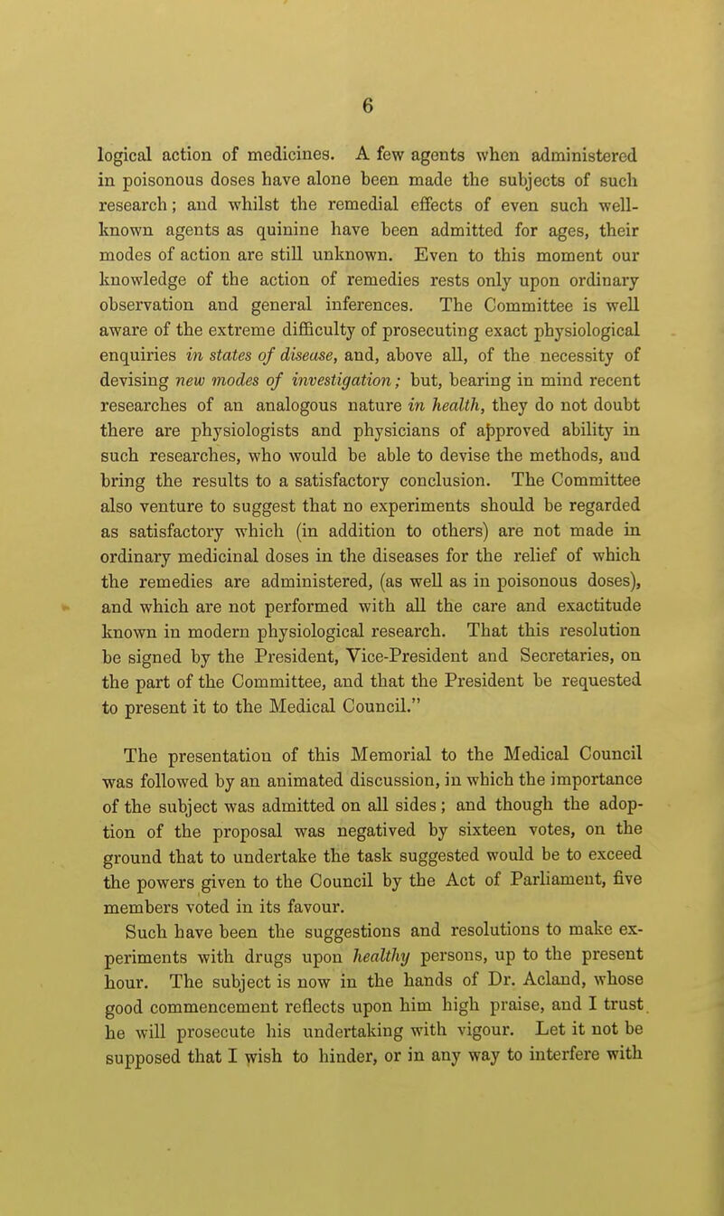 logical action of medicines. A few agents when administered in poisonous doses have alone been made the subjects of such research; and whilst the remedial effects of even such well- known agents as quinine have been admitted for ages, their modes of action are still unknown. Even to this moment our knowledge of the action of remedies rests only upon ordinary observation and general inferences. The Committee is well aware of the extreme diflBculty of prosecuting exact physiological enquiries in states of disease, and, above all, of the necessity of devising new modes of investigation; but, bearing in mind recent researches of an analogous nature in health, they do not doubt there are physiologists and physicians of ajDproved ability in such researches, who would be able to devise the methods, and bring the results to a satisfactory conclusion. The Committee also venture to suggest that no experiments should be regarded as satisfactory which (in addition to others) are not made in ordinary medicinal doses in the diseases for the relief of which the remedies are administered, (as well as in poisonous doses), » and which are not performed with all the care and exactitude known in modern physiological research. That this resolution be signed by the President, Vice-President and Secretaries, on the part of the Committee, and that the President be requested to present it to the Medical Council. The presentation of this Memorial to the Medical Council was followed by an animated discussion, in which the importance of the subject was admitted on aU sides ; and though the adop- tion of the proposal was negatived by sixteen votes, on the ground that to undertake the task suggested would be to exceed tibie powers given to the Council by the Act of Parhameut, five members voted in its favour. Such have been the suggestions and resolutions to make ex- periments with drugs upon healthy persons, up to the present hour. The subject is now in the hands of Dr. Acland, whose good commencement reflects upon him high praise, and I trust, he will prosecute his undertaking with vigour. Let it not be supposed that I wish to hinder, or in any way to interfere with