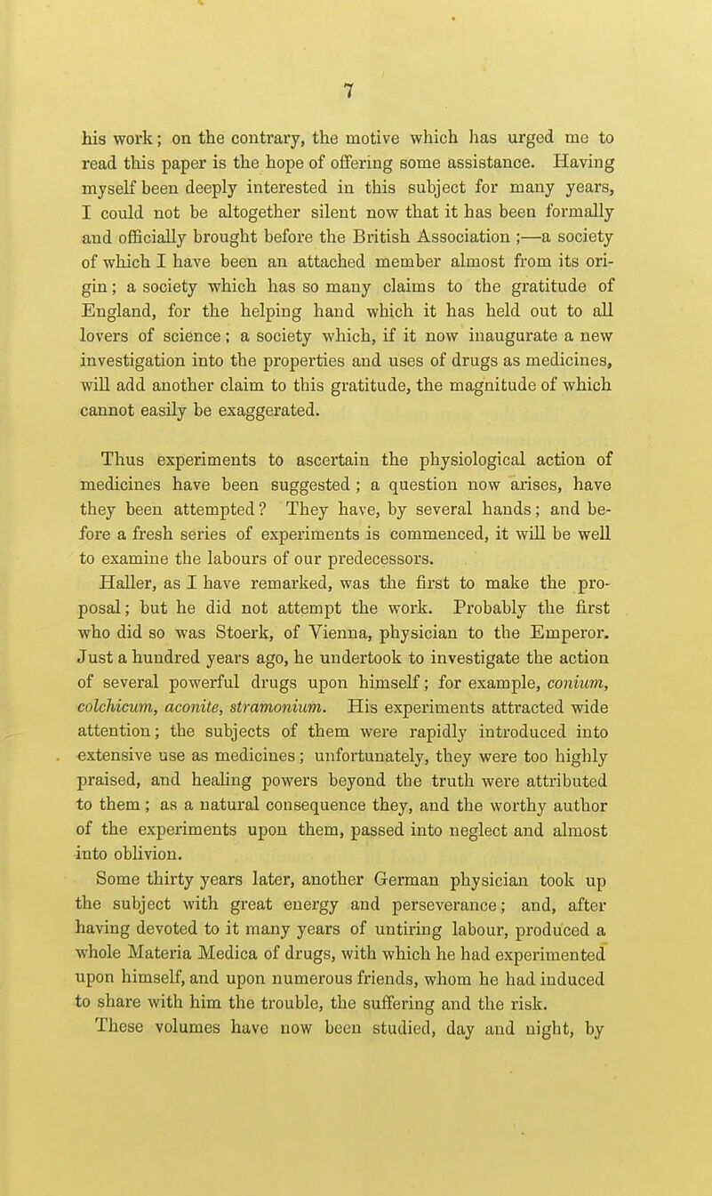 his work; on the contrary, the motive which lias urged me to read this paper is the hope of offering some assistance. Having myself been deeply interested in this subject for many years, I could not be altogether silent now that it has been formally and officially brought before the British Association ;—a society of which I have been an attached member almost from its ori- gin ; a society which has so many claims to the gratitude of England, for the helping hand which it has held out to aU lovers of science; a society which, if it now inaugurate a new investigation into the properties and uses of drugs as medicines, wiU add another claim to this gratitude, the magnitude of which cannot easily be exaggerated. Thus experiments to ascertain the physiological action of medicines have been suggested; a question now arises, have they been attempted ? They have, by several hands; and be- fore a fresh series of experiments is commenced, it wiU be well to examine the labours of our predecessors. Haller, as I have remarked, was the first to make the pro- posal ; but he did not attempt the work. Probably the first who did so was Stoerk, of Vienna, physician to the Emperor. Just a hundred years ago, he undertook to investigate the action of several powerful drugs upon himself; for example, conium, colchicum, aconite, stramonium. His experiments attracted wide attention; the subjects of them were rapidly introduced into extensive use as medicines; unfortunately, they were too highly praised, and heahng powers beyond the truth were attributed to them; as a natural consequence they, and the worthy author of the experiments upon them, passed into neglect and almost into obUvion. Some thirty years later, another German physician took up the subject with great energy and perseverance; and, after having devoted to it many years of untiring labour, produced a whole Materia Medica of drugs, with which he had experimented upon himself, and upon numerous friends, whom he had induced to share with him the trouble, the suffering and the risk. These volumes have now been studied, day and night, by