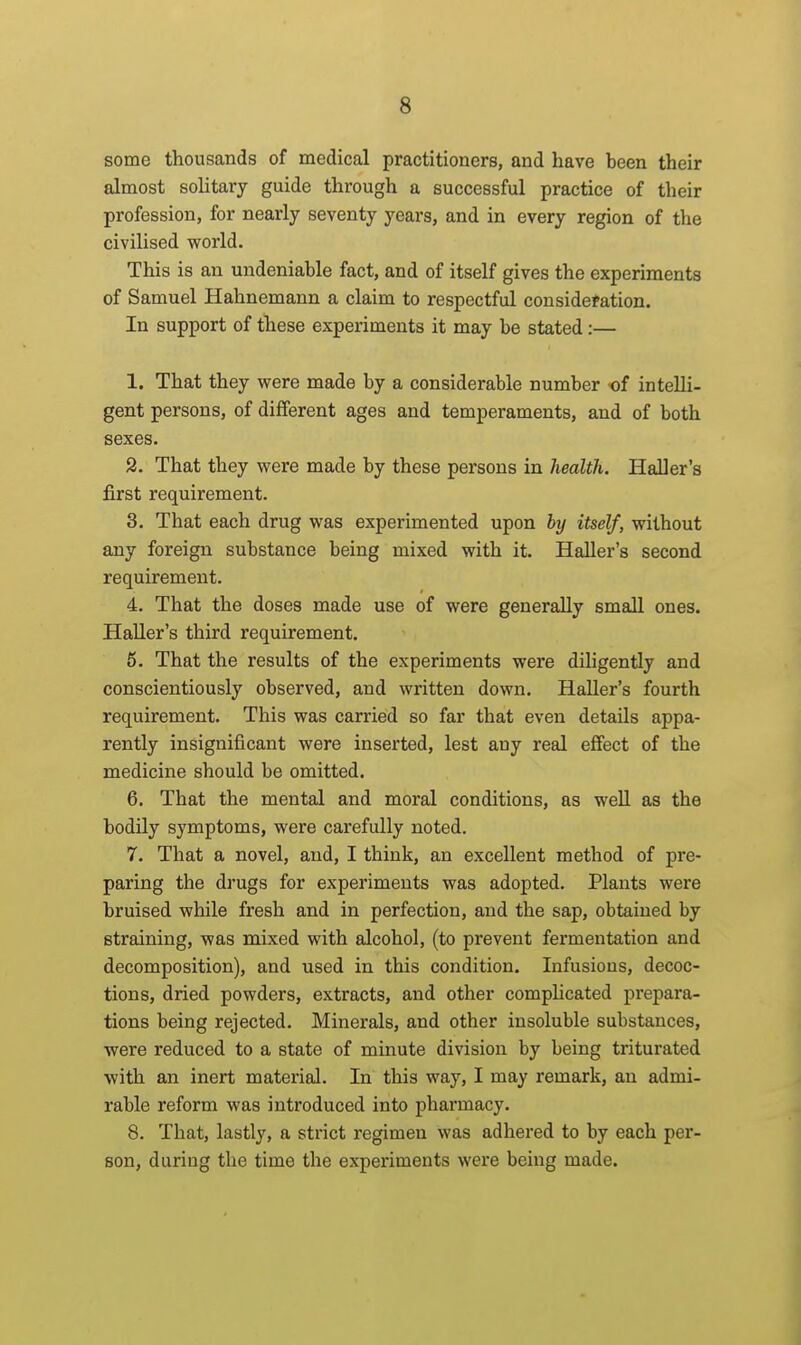 some thousands of medical practitioners, and have been their almost solitary guide through a successful practice of their profession, for nearly seventy years, and in every region of the civilised vforld. This is an undeniable fact, and of itself gives the experiments of Samuel Hahnemann a claim to respectful cousidefation. In support of these experiments it may be stated:— 1. That they were made by a considerable number of intelli- gent persons, of different ages and temperaments, and of both sexes. 2. That they were made by these persons in health. Haller's first requirement. 3. That each drug was experimented upon by itself, without any foreign substance being mixed with it. Haller's second requirement. 4. That the doses made use of were generally small ones. Haller's third requirement. 5. That the results of the experiments were diligently and conscientiously observed, and written down. HaUer's fourth requirement. This was carried so far that even details appa- rently insignificant were inserted, lest any real effect of the medicine should be omitted. 6. That the mental and moral conditions, as well as the bodily symptoms, were carefully noted. 7. That a novel, and, I think, an excellent method of pre- paring the drugs for experiments was adopted. Plants were bruised while fresh and in perfection, and the sap, obtained by straining, was mixed with alcohol, (to prevent fermentation and decomposition), and used in this condition. Infusions, decoc- tions, dried powders, extracts, and other comphcated prepara- tions being rejected. Minerals, and other insoluble substances, were reduced to a state of minute division by being triturated with an inert material. In this way, I may remark, an admi- rable reform was introduced into pharmacy. 8. That, lastly, a strict regimen was adhered to by each per- son, during the time the experiments were being made.