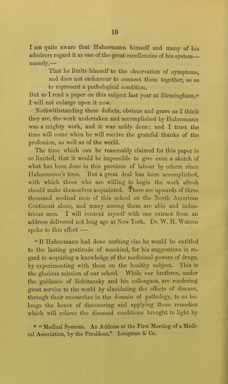 I am quite aware that Hahnemann himself and many of his admirers regard it as one of the great excellencies of his system— namely,— That he limits himself to the observation of symptoms, and does not endeavour to connect them together, so as to represent a pathological condition. But as I read a paper on this subject last year at Birmingham,* I will not enlarge upon it now. Nothwithstanding these defects, obvious and gi-ave as I thiuk they are, the work undertaken and accomplished by Hahnemann was a mighty work, and it was nobly done; and I trust the time will come when he will receive the grateful thanks of the profession, as well as of the world. The time which can be reasonably claimed for this paper is so limited, that it would be impossible to give even a sketch of what has been done in this province of labour by others since Hahnemann's time. But a great deal has been accomplished, with which those who are willing to begin the work afresh should make themselves acquainted, fhere are upwards of three thousand medical men of this school on the North American Continent alone, and many among them are able and indus- trious men. I will content myself with one extract from an address delivered not long ago at New York. Dr. W. H. Watson spoke to this effect:—  If Hahnemann had done nothing else he would be entitled to the lasting gratitude of mankind, for his suggestions in re- gard to acquiring a knowledge of the medicinal powers of drugs, by experimenting with them on the healthy subject. This is the glorious mission of our school. While our brethren, under the guidance of Rokitansky and his colleagues, are rendering great service to the world by elucidating the effects of disease, through their researches in the domain of pathology, to us be- longs the honor of discovering and applying those remedies which will relieve the diseased conditions brought to light by *  Medical Systems. An Address at the First Meeting of a Medi- cal Association, by the President. Longman & Co.