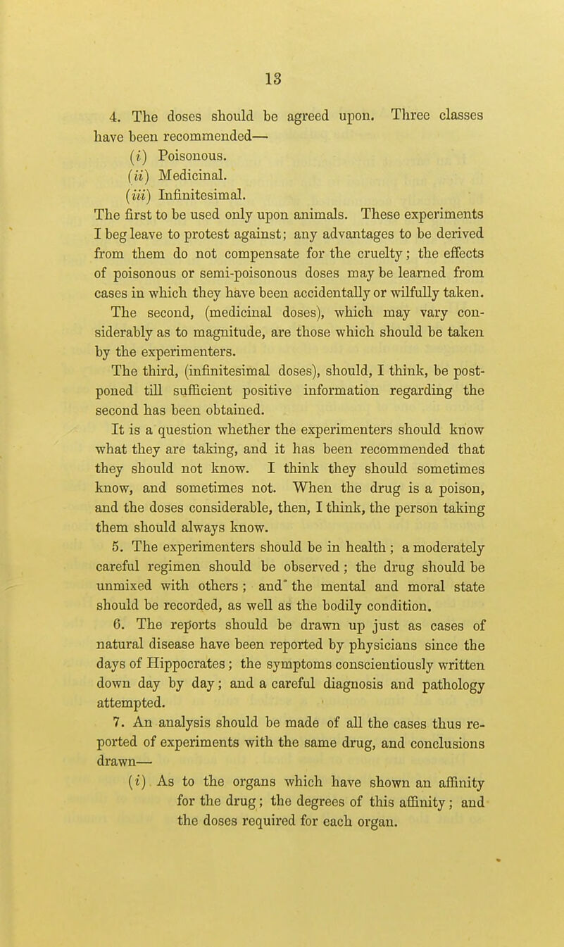 18 4. The doses sliould be agreed upon. Three classes have been recommended— (i) Poisonous. (ii) Medicinal. (iii) Infinitesimal. The first to be used only upon animals. These experiments I beg leave to protest against; any advantages to be deiived from them do not compensate for the cruelty; the effects of poisonous or semi-poisonous doses may be learned from cases in which they have been accidentally or wilfully taken. The second, (medicinal doses), which may vary con- siderably as to magnitude, are those which should be taken by the experimenters. The third, (infinitesimal doses), should, I think, be post- poned till sufficient positive information regarding the second has been obtained. It is a question whether the experimenters should know what they are taking, and it has been recommended that they should not know. I think they should sometimes know, and sometimes not. When the drug is a poison, and the doses considerable, then, I think, the person taking them should always know. 5. The experimenters should be in health ; a moderately careful regimen should be observed; the drug should be unmixed with others ; and' the mental and moral state should be recorded, as well as the bodily condition. 6. The repoiis should be drawn up just as cases of natural disease have been reported by physicians since the days of Hippocrates; the symptoms conscientiously written down day by day; and a careful diagnosis and pathology attempted. 7. An analysis should be made of all the cases thus re- ported of experiments with the same drug, and conclusions drawn— (i) . As to the organs which have shown an affinity for the drug; the degrees of this affinity; and the doses required for each organ.