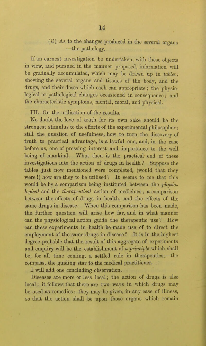 {ii) As to the changes pi'oduced in the several organs —the pathology. If an earnest investigation be undertaken, with these objects in view, and pursued in the manner proposed, information will be gradually accumulated, which may be drawn up in talles; showing the several organs and tissues of the body, and the drugs, and their doses which each can appropriate; the physio- logical or pathological changes occasioned in consequence; and the characteristic symptoms, mental, moral, and physical. m. On the utilisation of the results. No doubt the love of truth for its own sake should be the strongest stimulus to the efforts of the experimental philosopher; still the question of usefulness, how to turn the discovery of truth to practical advantage, is a lawful one, and, in the case before us, one of pressing interest and importance to the well being of mankind. What then is the practical' end of these investigations into the action of drugs in health ? Suppose the tables just now mentioned were completed, (would that they were!) how are they to be utilised? It seems to me that this would be by a comparison being instituted between the ^jZij/sio- logical and the therapeutical action of medicines; a comparison between the effects of drugs in health, and the effects of the same drugs in disease. When this comparison has been made, the further question will arise how far, and in what manner can the physiological action guide the therapeutic use ? How can these experiments in health be made use of to direct the employment of the same drugs in disease ? It is in the highest degree probable that the result of this aggregate of experiments and enquiry will be the establishment of a principle which shall be, for all time coming, a settled rule in therapeutics,—the compass, the guiding star to the medical practitioner. I wUl add one concluding observation. Diseases are more or less local; the action of drugs is also local; it follows that there are two ways in which drags may be used as remedies: they may be given, in any case of illness, so that the action shall be upon those organs which remain