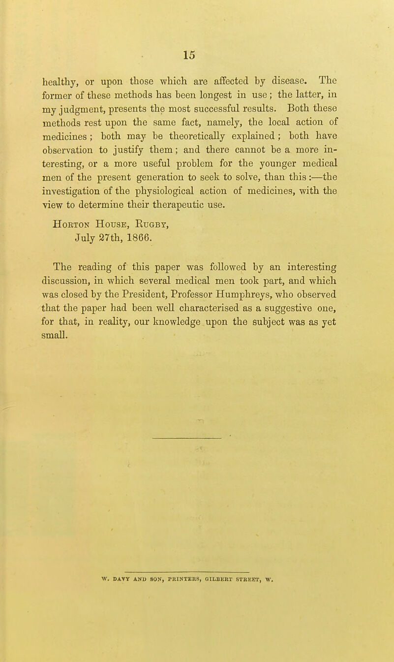 healthy, or upon those which are affected by disease. The former of these raethods has been longest in use; the latter, in my judgment, presents the most successful results. Both these methods rest upon the same fact, namely, the local action of medicines; both may be theoretically explained; both have observation to justify them; and there cannot be a, more in- teresting, or a more useful problem for the younger medical men of the present generation to seek to solve, than this :—the investigation of the physiological action of medicines, with the view to determine their therapeutic use. HoETON House, Rugby, July 27th, 1866. The reading of this paper was followed by an interesting discussion, in which several medical men took part, and which was closed by the President, Professor Humphreys, who observed that the paper had been weU characterised as a suggestive one, for that, in reality, our knowledge upon the subject was as yet small. W. DAVY ANU SON, PIlINTEnS, GILBEU'l' STREET, W.