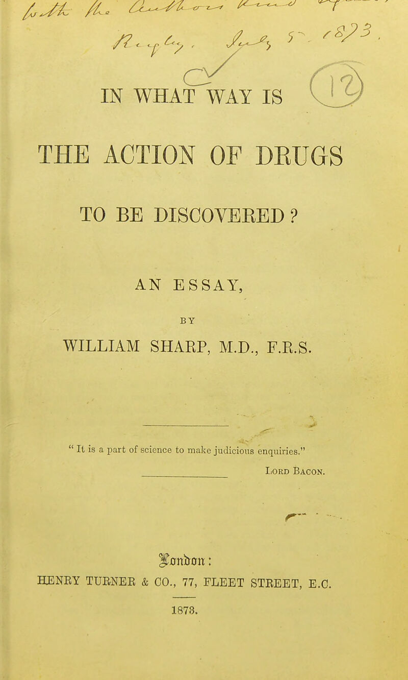 IN WHAT WAY IS THE ACTION OF DEUGS TO BE DISCOVEEED ? AN ESSAY, BY WILLIAM SHARP, M.D., F.R.S.  It is a part of science to make judicious enquiries. IiORD Bacon. HENEY TURNEE & CO., 77, FLEET STEEET, E.G. 1873.