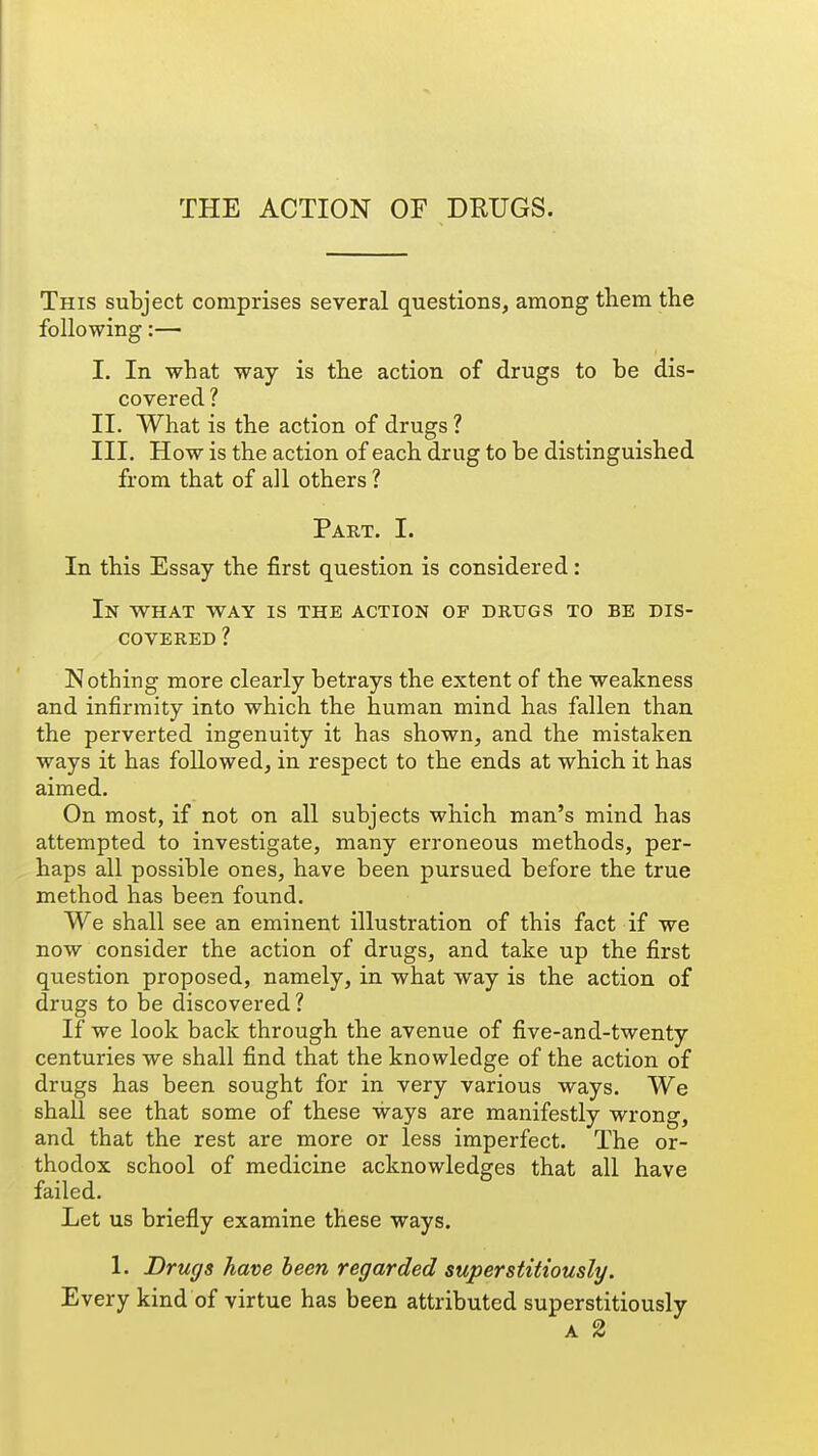 THE ACTION OF DRUGS. This subject comprises several questions, among tliem the following:— I. In what way is the action of drugs to be dis- covered ? II. What is the action of drugs ? III. How is the action of each drug to be distinguished from that of all others ? Part. I. In this Essay the first question is considered: In what way is the action of drugs to be dis- covered ? Nothing more clearly betrays the extent of the weakness and infirmity into which the human mind has fallen than the perverted ingenuity it has shown, and the mistaken ways it has followed, in respect to the ends at which it has aimed. On most, if not on all subjects which man's mind has attempted to investigate, many erroneous methods, per- haps all possible ones, have been pursued before the true method has been found. We shall see an eminent illustration of this fact if we now consider the action of drugs, and take up the first question proposed, namely, in what way is the action of drugs to be discovered? If we look back through the avenue of five-and-twenty centuries we shall find that the knowledge of the action of drugs has been sought for in very various ways. We shall see that some of these ways are manifestly wrong, and that the rest are more or less imperfect. The or- thodox school of medicine acknowledges that all have failed. Let us briefly examine these ways. 1. Drugs have been regarded superstitiously. Every kind of virtue has been attributed superstitiously a 2