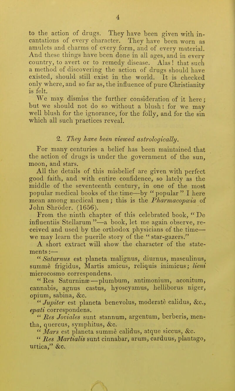 to the action of drugs. They have been given with in- cantations of every character. They have been worn as amulets and charms of every form, and of every material And these things have been done in all ages, and in every country, to avert or to remedy disease. Alas! that such a method of discovering the action of drugs should have existed, should still exist in the world. It is checked only where, and so far as, the influence of pure Christianity is felt. We may dismiss the further consideration of it here; but we should not do so without a blush: for we may well blush for the ignorance, for the folly, and for the sin which all such practices reveal. 2. TheT/ have been viewed astrologically. For many centuries a belief has been maintained that the action of drugs is under the government of the sun, moon, and stars. All the details of this misbelief are given with perfect good faith, and with entire confidence, so lately as the middle of the seventeenth century, in one of the most popular medical books of the time—by  popular  I here mean among medical men; this is the Pharmacopoeia of John Shroder. (1656). From the ninth chapter of this celebrated book,  De influentiis Stellarum —a book, let me again observe, re- ceived and used by the orthodox physicians of the time— we may learn the puerile story of the  star-gazers. A short extract will show the character of the state- ments :—  Saturnus est planeta malignus, diurnus, masculinus, summe frigidus, Martis amicus, reliquis inimicus; lieni microcosmo correspondens. Res Saturninse — plumbum, antimonium, aconitum, cannabis, agnus castus, hyoscyamus, helliborus niger, opium, sabina, &c.  Jupiter est planeta benevolus, moderate calidus, &c., epati correspondens.  Res Joviales sunt stannum, argentum, berberis, men- tha, quercus, symphitus, &c.  Mars est j)laneta summe calidus, atque siccus, &c.  Res Martialis sunt cinnabar, arum, carduus, plantago, urtica, «&;c. V