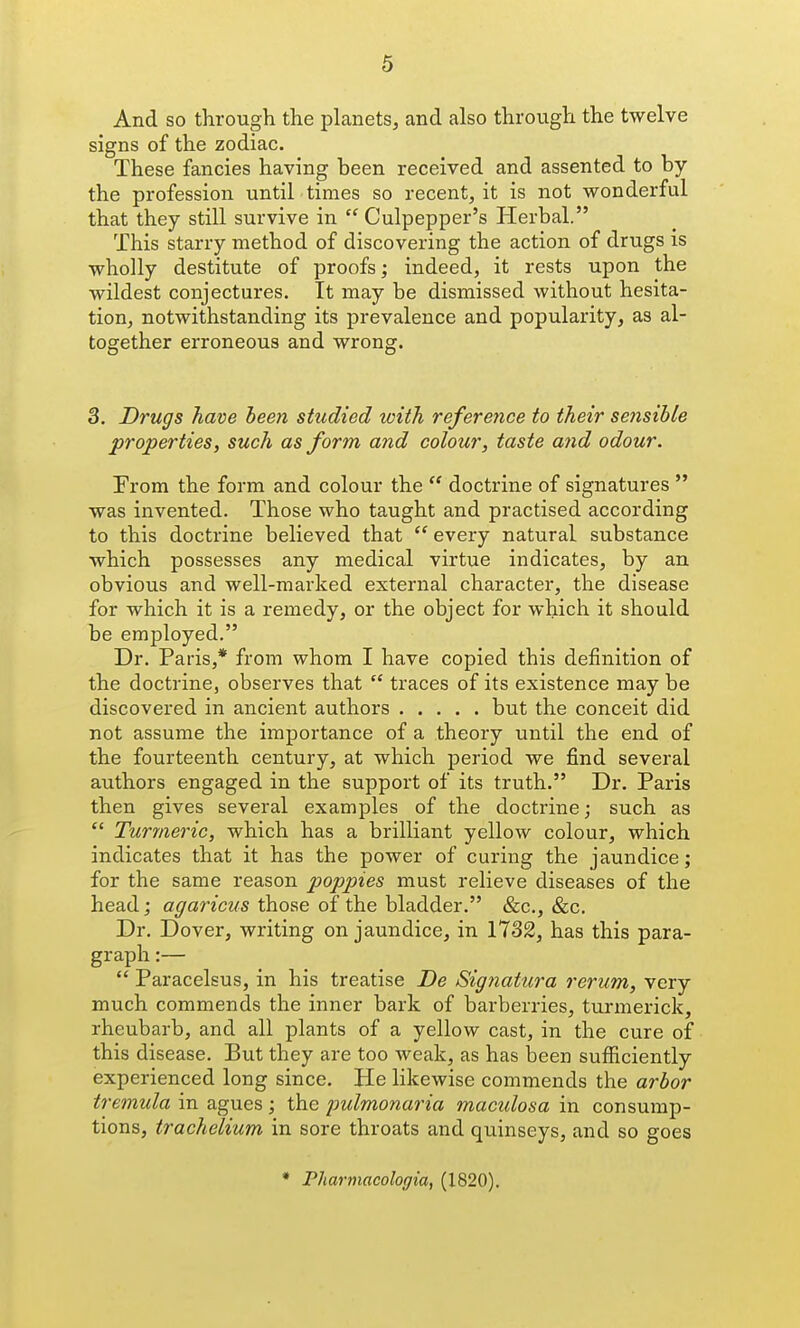 And so through the planets, and also through the twelve signs of the zodiac. These fancies having been received and assented to by the profession until times so recent, it is not wonderful that they still survive in  Culpepper's Herbal. This starry method of discovering the action of drugs is wholly destitute of proofs; indeed, it rests upon the wildest conjectures. It may be dismissed without hesita- tion, notwithstanding its prevalence and popularity, as al- together erroneous and wrong. 3, Drugs have been studied with reference to their seiisihle properties, such as form and colour, taste a?id odour. From the form and colour the  doctrine of signatures  was invented. Those who taught and practised according to this doctrine believed that  every natural substance which possesses any medical virtue indicates, by an obvious and well-marked external character, the disease for which it is a remedy, or the object for which it should be employed, Dr. Paris,* from whom I have copied this definition of the doctrine, observes that  traces of its existence may be discovered in ancient authors but the conceit did not assume the importance of a theory until the end of the fourteenth century, at which period we find several authors engaged in the support of its truth. Dr. Paris then gives several examples of the doctrine; such as  Turmeric, which has a brilliant yellow colour, which indicates that it has the power of curing the jaundice; for the same reason poppies must relieve diseases of the head; agaricus those of the bladder. &c., &c. Dr. Dover, writing on jaundice, in 1732, has this para- graph :—  Paracelsus, in his treatise De Signatura rerum, very much commends the inner bark of barberries, turmerick, rheubarb, and all plants of a yellow cast, in the cure of this disease. But they are too weak, as has been sufficiently experienced long since. He likewise commends the arbor tremula in agues ; the jmlmonaria mactdosa in consump- tions, trachelium in sore throats and quinseys, and so goes * Pharmacologia, (1820),