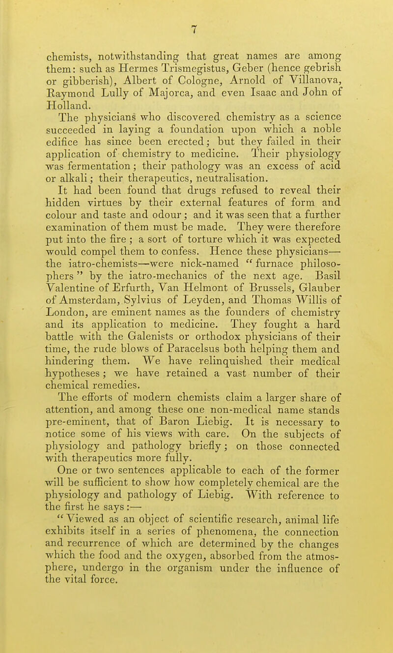 chemists, notwithstanding that great names are among them: such as Hermes Trismegistus, Geber (hence gebrish or gibberish), Albert of Cologne, Arnold of Villanova, Raymond Lully of Majorca, and even Isaac and John of Holland. The physicians who discovered chemistry as a science succeeded in laying a foundation upon which a noble edifice has since been erected; but they failed in their application of chemistry to medicine. Their physiology was fermentation; their pathology was an excess of acid or alkali; their therapeutics, neutralisation. It had been found that drugs refused to reveal their hidden virtues by their external features of form and colour and taste and odour ; and it was seen that a further examination of them must be made. They were therefore put into the fire ; a sort of torture which it was expected would compel them to confess. Hence these physicians— the iatro-chemists—were nick-named  furnace philoso- phers  by the iatro-mechanics of the next age. Basil Valentine of Erfurth, Van Helmont of Brussels, Glauber of Amsterdam, Sylvius of Leyden, and Thomas Willis of London, are eminent names as the founders of chemistry and its application to medicine. They fought a hard battle with the Galenists or orthodox physicians of their time, the rude blows of Paracelsus both helping them and hindering them. We have relinquished their medical hypotheses; we have retained a vast number of their chemical remedies. The efforts of modern chemists claim a larger share of attention, and among these one non-medical name stands pre-eminent, that of Baron Liebig. It is necessary to notice some of his views with care. On the subjects of physiology and pathology briefly; on those connected with therapeutics more fully. One or two sentences applicable to each of the former will be sufficient to show how completely chemical are the physiology and pathology of Liebig. With reference to the first he says :— Viewed as an object of scientific research, animal life exhibits itself in a series of phenomena, the connection and recurrence of which are determined by the changes which the food and the oxygen, absorbed from the atmos- phere, undergo in the organism under the influence of the vital force.