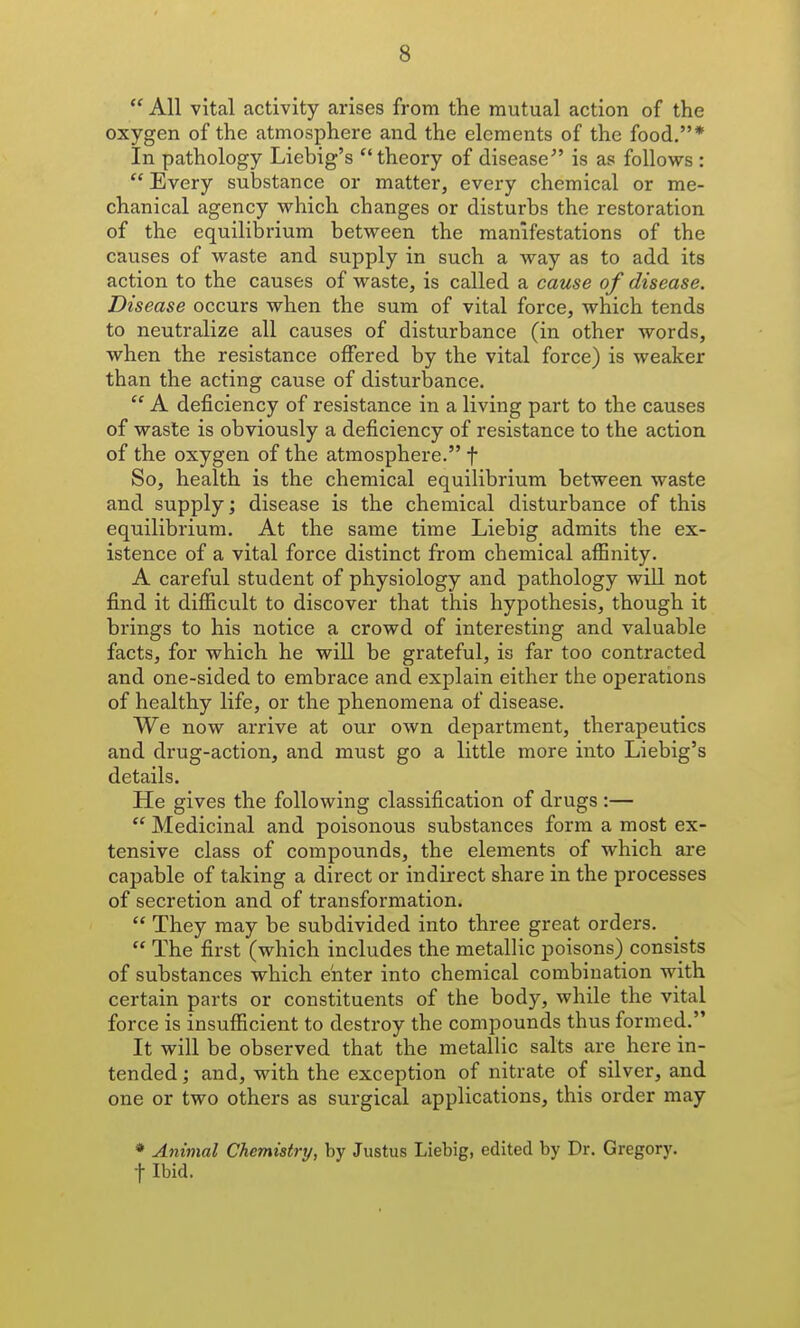  All vital activity arises from the mutual action of the oxygen of the atmosphere and the elements of the food,* In pathology Liebig's theory of disease^' is as follows :  Every substance or matter, every chemical or me- chanical agency which changes or disturbs the restoration of the equilibrium between the manifestations of the causes of waste and supply in such a way as to add its action to the causes of waste, is called a cause of disease. Disease occurs when the sum of vital force, which tends to neutralize all causes of disturbance (in other words, when the resistance offered by the vital force) is weaker than the acting cause of disturbance.  A deficiency of resistance in a living part to the causes of waste is obviously a deficiency of resistance to the action of the oxygen of the atmosphere. f So, health is the chemical equilibrium between waste and supply; disease is the chemical disturbance of this equilibrium. At the same time Liebig admits the ex- istence of a vital force distinct from chemical affinity. A careful student of physiology and pathology will not find it difficult to discover that this hypothesis, though it brings to his notice a crowd of interesting and valuable facts, for which he will be grateful, is far too contracted and one-sided to embrace and explain either the operations of healthy life, or the phenomena of disease. We now arrive at our own department, therapeutics and drug-action, and must go a little more into Liebig's details. He gives the following classification of drugs :—  Medicinal and poisonous substances form a most ex- tensive class of compounds, the elements of which are capable of taking a direct or indirect share in the processes of secretion and of transformation.  They may be subdivided into three great ordei-s.  The first (which includes the metallic poisons) consists of substances which enter into chemical combination with certain parts or constituents of the body, while the vital force is insufficient to destroy the compounds thus formed. It will be observed that the metallic salts are here in- tended; and, with the exception of nitrate of silver, and one or two others as surgical applications, this order may * Animal Chemistry, by Justus Liebig, edited by Dr. Gregory, t Ibid.