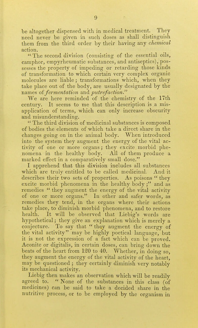 be altogether dispensed with in medical treatment. They need never be given in such doses as shall distinguish them from the third order by their having any chemical action.  The second division (consisting of the essential oils, camphor, empyrheumatic substances, and antiseptics), pos- sesses the property of impeding or retarding those kinds of transformation to vs^hich certain very complex organic molecules are liable; transformations which, when they take place out of the body, are usually designated by the names oi fermentation and putrefaction. We are here reminded of the chemistry of the 17th century. It seems to me that this description is a mis- application of terms, which can only increase obscurity and misunderstanding.  The third division of medicinal substances is composed of bodies the elements of which take a direct share in the changes going on in the animal body. When introduced into the system they augment the energy of the vital ac- tivity of one or more organs; they excite morbid phe- nomena in the healthy body. All of them produce a marked effect in a comparatively small dose. I apprehend that this division includes all substances which are truly entitled to be called medicinal. And it describes their two sets of properties. As poisons  they excite morbid phenomena in the healthy bodyand as remedies  they augment the energy of the vital activity of one or more organs. In other and safer words, as remedies they tend, in the organs where their actions take place, to diminish morbid phenomena, and to restore health. It will be observed that Liebig's words are hypothetical; they give an explanation which is merely a conjecture. To say that  they augment the energy of the vital activity may be highly poetical language, but it is not the expression of a fact which can be proved. Aconite or digitalis, in certain doses, can bring down the beats of the heart from 120 to 40. Whether, in doing so, they augment the energy of the vital activity of the heart, may be questioned; they certainly diminish very notably its mechanical activity. Liebig then makes an observation which will be readily agreed to.  None of the substances in this class (of medicines) can be said to take a decided share in the nutritive process, or to be employed by the organism in