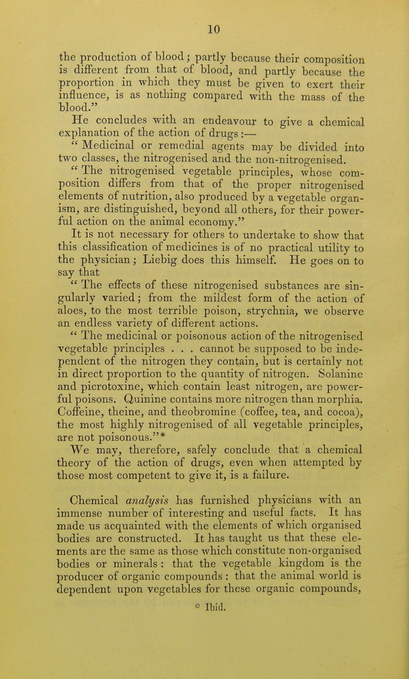 the production of blood; partly because their composition is different from that of blood, and partly because the proportion in which^ they must be given to exert their influence, is as nothing compared with the mass of the blood. He concludes with an endeavour to give a chemical explanation of the action of drugs :—  Medicinal or remedial agents may be divided into two classes, the nitrogenised and the non-nitrogenised, The nitrogenised vegetable principles, whose com- position differs from that of the proper nitrogenised elements of nutrition, also produced by a vegetable organ- ism, are distinguished, beyond all others, for their power- ful action on the animal economy. It is not necessary for others to undertake to show that this classification of medicines is of no practical utility to the physician; Liebig does this himself. He goes on to say that  The effects of these nitrogenised substances are sin- gularly varied; from the mildest form of the action of aloes, to the most terrible poison, strychnia, we observe an endless variety of different actions.  The medicinal or poisonous action of the nitrogenised vegetable principles . . . cannot be supposed to be inde- pendent of the nitrogen they contain, but is certainly not in direct proportion to the quantity of nitrogen. Solanine and picrotoxine, which contain least nitrogen, are power- ful poisons. Quinine contains more nitrogen than morphia. Coffeine, theine, and theobromine (coffee, tea, and cocoa), the most highly nitrogenised of all vegetable principles, are not poisonous.* We may, therefore, safely conclude that a chemical theory of the action of drugs, even when attempted by those most competent to give it, is a failure. Chemical analysis has furnished physicians with an immense number of interesting and useful facts. It has made us acquainted with the elements of which organised bodies are constructed. It has taught us that these ele- ments are the same as those which constitute non-organised bodies or minerals : that the vegetable kingdom is the producer of organic compounds : that the animal world is dependent upon vegetables for these organic compounds,