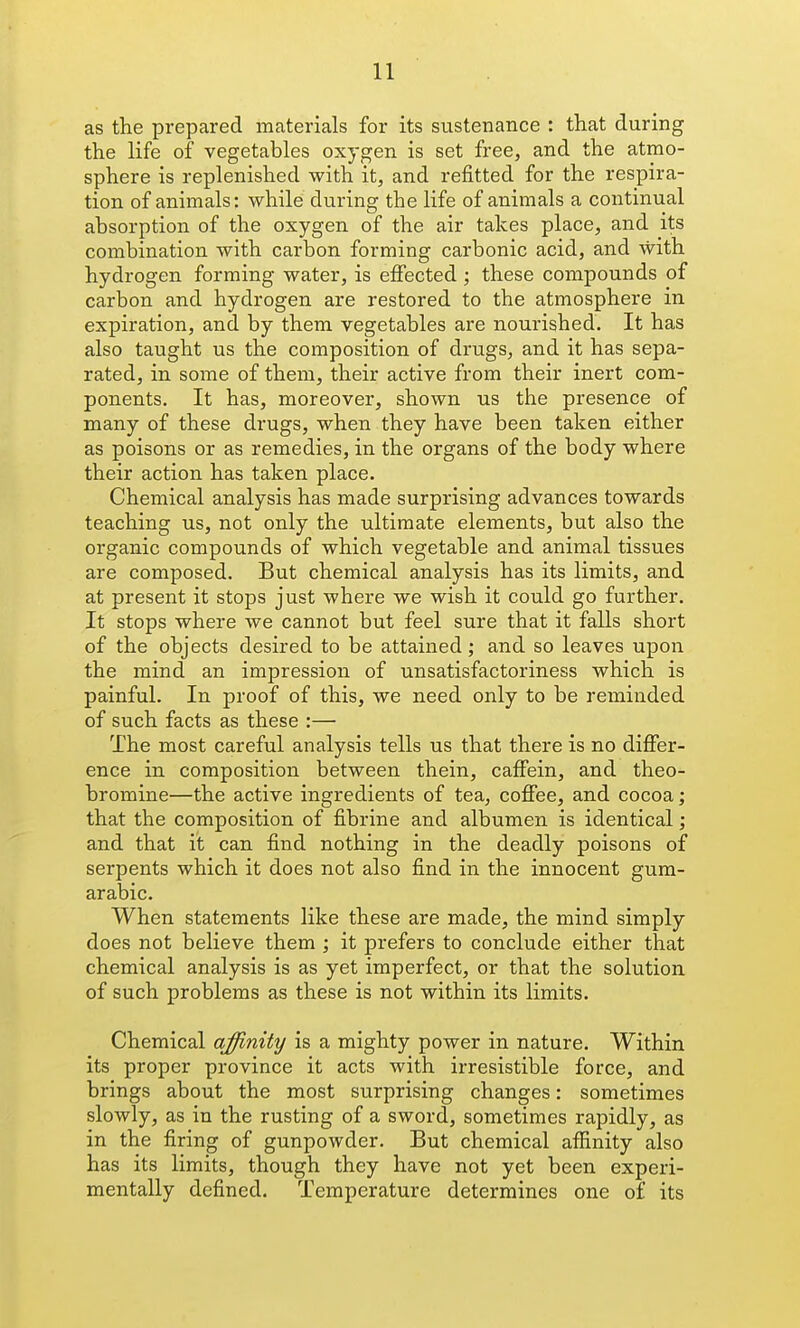 as the prepared materials for its siistenance : that during the life of vegetables oxygen is set free, and the atmo- sphere is replenished with it, and refitted for the respira- tion of animals: while during the life of animals a continual absorption of the oxygen of the air takes place, and its combination with carbon forming carbonic acid, and with hydrogen forming water, is effected ; these compounds of carbon and hydrogen are restored to the atmosphere in expiration, and by them vegetables are noui'ished. It has also taught us the composition of drugs, and it has sepa- rated, in some of them, their active from their inert com- ponents. It has, moreover, shown us the presence of many of these drugs, when they have been taken either as poisons or as remedies, in the organs of the body where their action has taken place. Chemical analysis has made surprising advances towards teaching us, not only the ultimate elements, but also the organic compounds of which vegetable and animal tissues are composed. But chemical analysis has its limits, and at present it stops just where we wish it could go further. It stops where we cannot but feel sure that it falls short of the objects desired to be attained; and so leaves upon the mind an impression of unsatisfactoriness which is painful. In proof of this, we need only to be reminded of such facts as these :— The most careful analysis tells us that there is no differ- ence in composition between thein, caffein, and theo- bromine—the active ingredients of tea, coffee, and cocoa; that the composition of fibrine and albumen is identical; and that it can find nothing in the deadly poisons of serpents which it does not also find in the innocent gum- arabic. When statements like these are made, the mind simply does not believe them ; it prefers to conclude either that chemical analysis is as yet imperfect, or that the solution of such problems as these is not within its limits. Chemical affinity is a mighty power in nature. Within its proper province it acts with irresistible force, and brings about the most surprising changes: sometimes slowly, as in the rusting of a sword, sometimes rapidly, as in the firing of gunpowder. But chemical affinity also has its limits, though they have not yet been experi- mentally defined. Temperature determines one of its