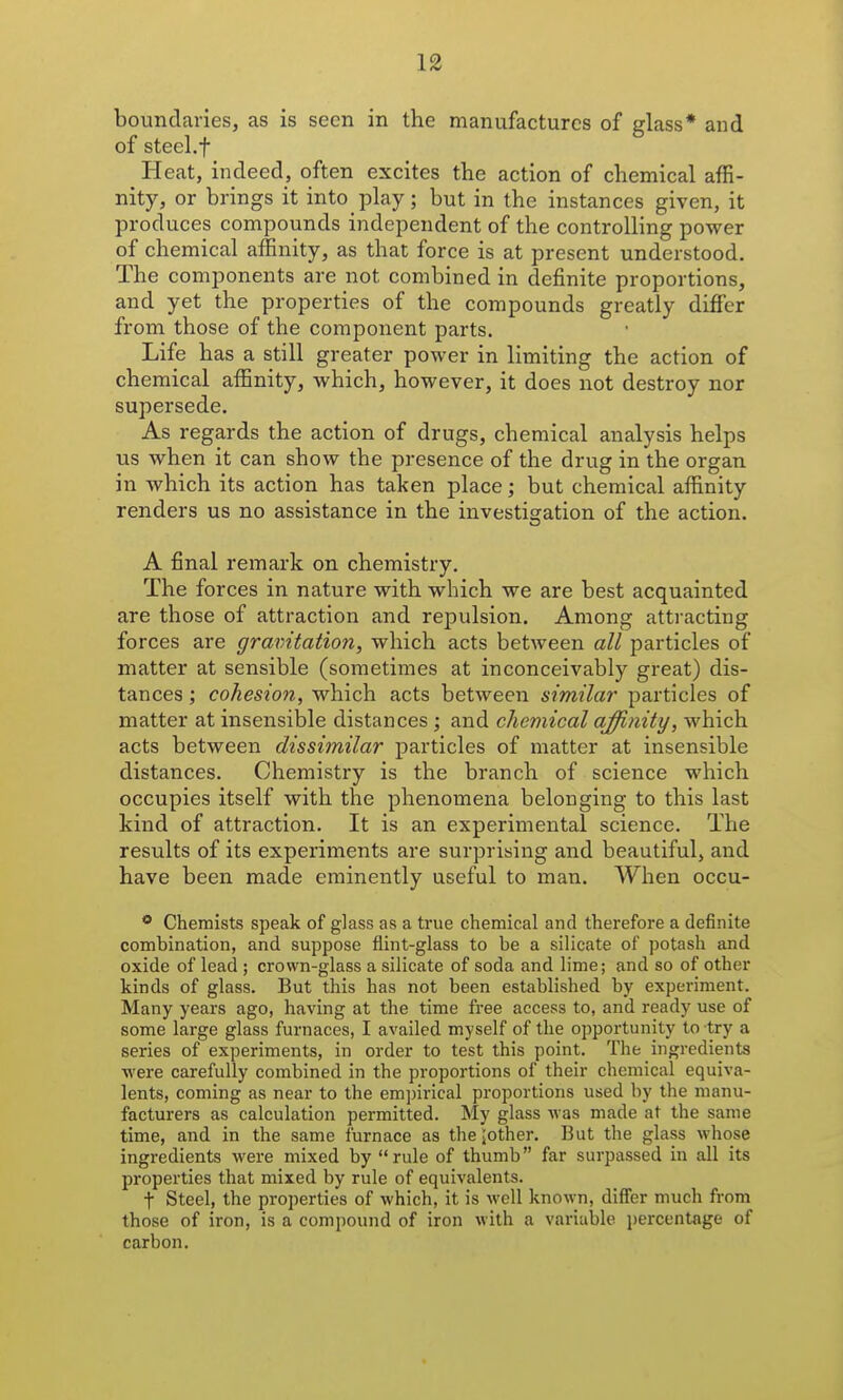 boundaries, as is seen in the manufactures of glass* and of steel.f Heat, indeed, often excites the action of chemical affi- nity, or brings it into play; but in the instances given, it produces compounds independent of the controlling power of chemical affinity, as that force is at present understood. The components are not combined in definite proportions, and yet the properties of the compounds greatly differ from those of the component parts. Life has a still greater power in limiting the action of chemical affinity, which, however, it does not destroy nor supersede. As regards the action of drugs, chemical analysis helps us when it can show the presence of the drug in the organ in which its action has taken place; but chemical affinity renders us no assistance in the investigation of the action. A final remark on chemistry. The forces in nature with which we are best acquainted are those of attraction and repulsion. Among attracting forces are gravitation, which acts between all particles of matter at sensible (sometimes at inconceivably great) dis- tances ; cohesion, which acts between similar particles of matter at insensible distances ; and chemical affinity, which acts between dissimilar particles of matter at insensible distances. Chemistry is the branch of science which occupies itself with the phenomena belonging to this last kind of attraction. It is an experimental science. The results of its experiments are surprising and beautiful, and have been made eminently useful to man. When occu- ® Chemists speak of glass as a true chemical and therefore a definite combination, and suppose flint-glass to be a silicate of potash and oxide of lead ; crown-glass a silicate of soda and lime; and so of other kinds of glass. But this has not been established by experiment. Many years ago, having at the time free access to, and ready use of some large glass furnaces, I availed myself of the opportunity to try a series of experiments, in order to test this point. The ingredients ■were carefully combined in the proportions of their chemical equiva- lents, coming as near to the empirical proportions used by the manu- facturers as calculation permitted. My glass was made at the same time, and in the same furnace as the Mother. But the glass whose ingredients were mixed by rule of thumb far surpassed in all its properties that mixed by rule of equivalents. t Steel, the properties of which, it is well known, differ much from those of iron, is a compound of iron with a variable percentage of carbon.