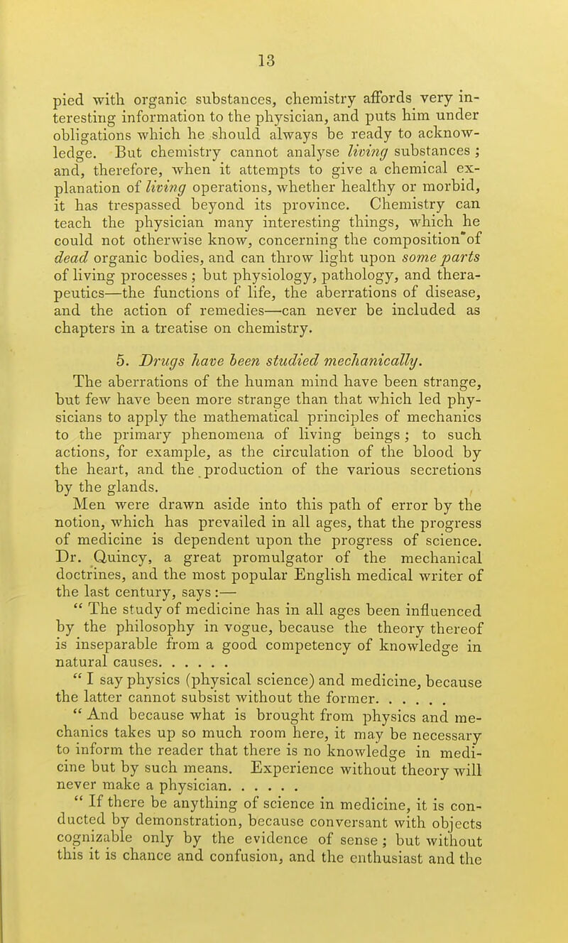 pied with organic substances, chemistry aiFords very in- teresting information to the physician, and puts him under obligations which he should always be ready to acknow- ledge. But chemistry cannot analyse Zmw*/substances ; and, therefore, Avhen it attempts to give a chemical ex- planation of livwg operations, whether healthy or morbid, it has trespassed beyond its province. Chemistry can teach the physician many interesting things, which he could not otherwise know, concerning the composition'of dead organic bodies, and can throw light upon some parts of living processes; but physiology, pathology, and thera- peutics—the functions of life, the aberrations of disease, and the action of remedies—can never be included as chapters in a treatise on chemistry. 5. Drugs have been studied mechanically. The aberrations of the human mind have been strange, but few have been more strange than that which led phy- sicians to apply the mathematical principles of mechanics to the primary phenomena of living beings; to such actions, for example, as the circulation of the blood by the heart, and the production of the various secretions by the glands. Men were drawn aside into this path of error by the notion, which has prevailed in all ages, that the progress of medicine is dependent upon the progress of science. Dr. Quincy, a great promulgator of the mechanical doctrines, and the most popular English medical writer of the last century, says :—  The study of medicine has in all ages been influenced by the philosophy in vogue, because the theory thereof is inseparable from a good competency of knowledge in natural causes  I say physics (physical science) and medicine, because the latter cannot subsist without the former  And because what is brought from physics and me- chanics takes up so much room here, it may be necessary to inform the reader that there is no knowledge in medi- cine but by such means. Experience without theory will never make a physician  If there be anything of science in medicine, it is con- ducted by demonstration, because conversant with objects cognizable only by the evidence of sense ; but without this it is chance and confusion, and the enthusiast and the