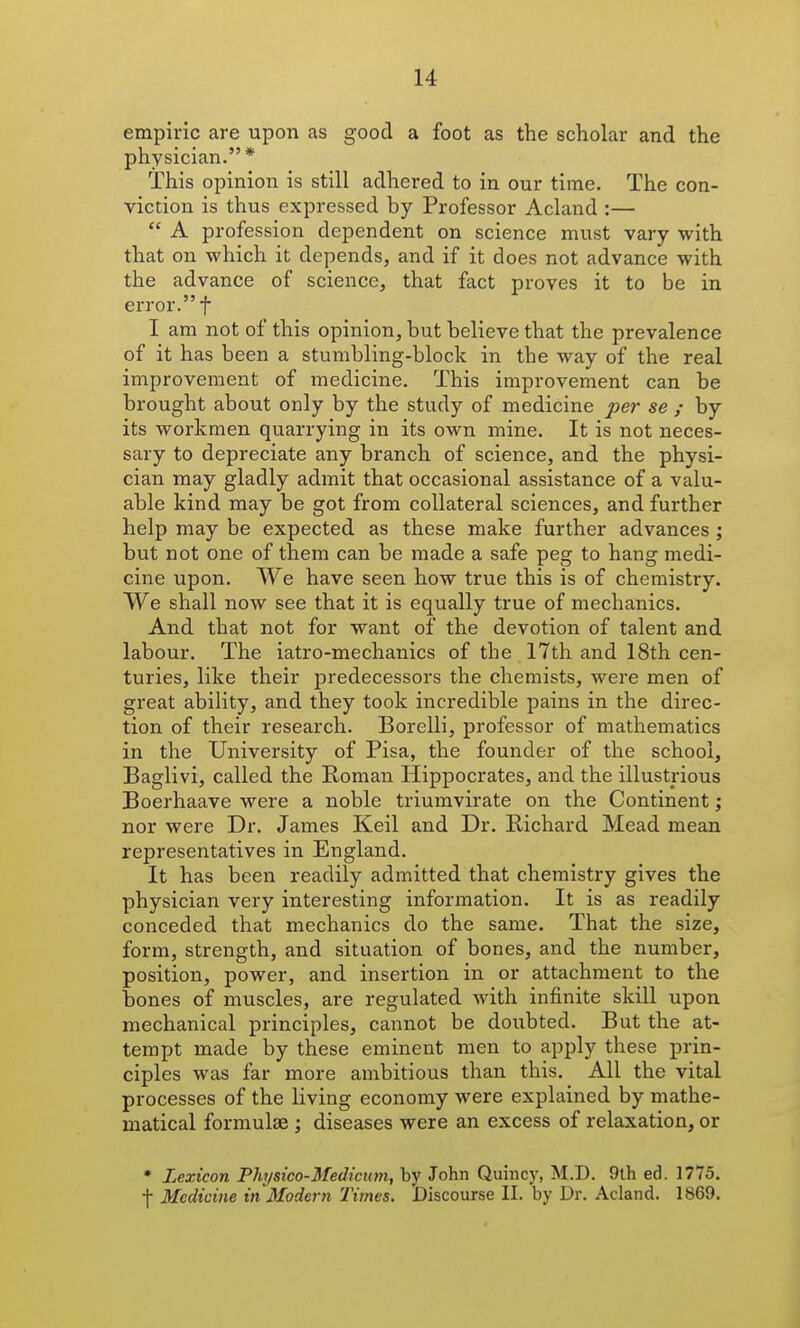 empiric are upon as good a foot as the scholar and the physician.* This opinion is still adhered to in our time. The con- viction is thus expressed by Professor Acland :—  A profession dependent on science must vary with that on which it depends, and if it does not advance with the advance of science, that fact proves it to be in error. t I am not of this opinion, but believe that the prevalence of it has been a stumbling-block in the way of the real improvement of medicine. This improvement can be brought about only by the study of medicine per se ; by its workmen quarrying in its own mine. It is not neces- sary to depreciate any branch of science, and the physi- cian may gladly admit that occasional assistance of a valu- able kind may be got from collateral sciences, and further help may be expected as these make further advances ; but not one of them can be made a safe peg to hang medi- cine upon. We have seen how true this is of chemistry. We shall now see that it is equally true of mechanics. And that not for want of the devotion of talent and labour. The iatro-mechanics of the 17th and 18th cen- turies, like their predecessors the chemists, were men of great ability, and they took incredible pains in the direc- tion of their research. Borelli, professor of mathematics in the University of Pisa, the founder of the school, Baglivi, called the Roman Hippocrates, and the illustrious Boerhaave were a noble triumvirate on the Continent j nor were Dr. James Keil and Dr. Richard Mead mean representatives in England. It has been readily admitted that chemistry gives the physician very interesting information. It is as readily conceded that mechanics do the same. That the size, form, strength, and situation of bones, and the number, position, power, and insertion in or attachment to the bones of muscles, are regulated Avith infinite skill upon mechanical principles, cannot be doubted. But the at- tempt made by these eminent men to apply these prin- ciples was far more ambitious than this. All the vital processes of the living economy were explained by mathe- matical formulae ; diseases were an excess of relaxation, or * Lexicon Physico-Mediciim, by John Quincy, M.D. 9th ed. 1775. f Medicine in Modern Times. Discourse II. by Dr. Acland. 1869.