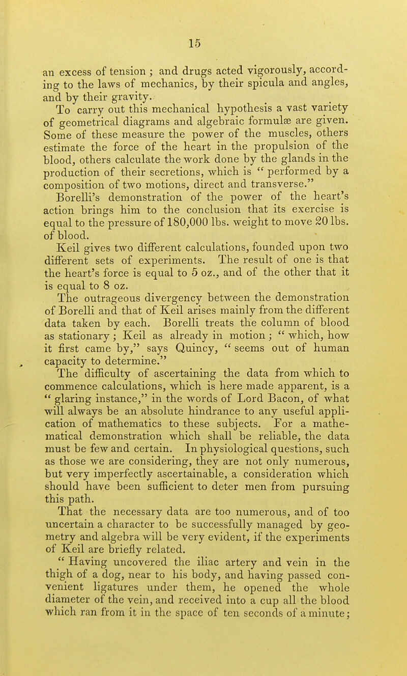 an excess of tension ; and drugs acted vigorously, accord- ing to the laws of mechanics, by their spicula and angles, and by their gravity. To carry out this mechanical hypothesis a vast variety of geometrical diagrams and algebraic formulae are given. Some of these measure the power of the muscles, others estimate the force of the heart in the propulsion of the blood, others calculate the work done by the glands in the production of their secretions, which is  performed by a composition of two motions, direct and transverse. Borelli's demonstration of the power of the heart's action brings him to the conclusion that its exercise is equal to the pressure of 180,000 lbs. weight to move 20 lbs. of blood. Keil gives two different calculations, founded upon two different sets of experiments. The result of one is that the heart's force is equal to 5 oz., and of the other that it is equal to 8 oz. The outrageous divergency between the demonstration of Borelli and that of Keil arises mainly from the different data taken by each. Borelli treats the column of blood as stationary ; Keil as already in motion ;  which, how it first came by, says Quincy,  seems out of human capacity to determine. The difficulty of ascertaining the data from which to commence calculations, which is here made apparent, is a  glaring instance, in the words of Lord Bacon, of what will always be an absolute hindrance to any useful appli- cation of mathematics to these subjects. For a mathe- matical demonstration which shall be reliable, the data must be few and certain. In physiological questions, such as those we are considering, they are not only numerous, but very imperfectly ascertainable, a consideration which should have been sufficient to deter men from pursuing this path. That the necessary data are too numerous, and of too uncertain a character to be successfully managed by geo- metry and algebra will be very evident, if the experiments of Keil are briefly related.  Having uncovered the iliac artery and vein in the thigh of a dog, near to his body, and having passed con- venient ligatures under them, he opened the whole diameter of the vein, and received into a cup all the blood which ran from it in the space of ten seconds of a minute;