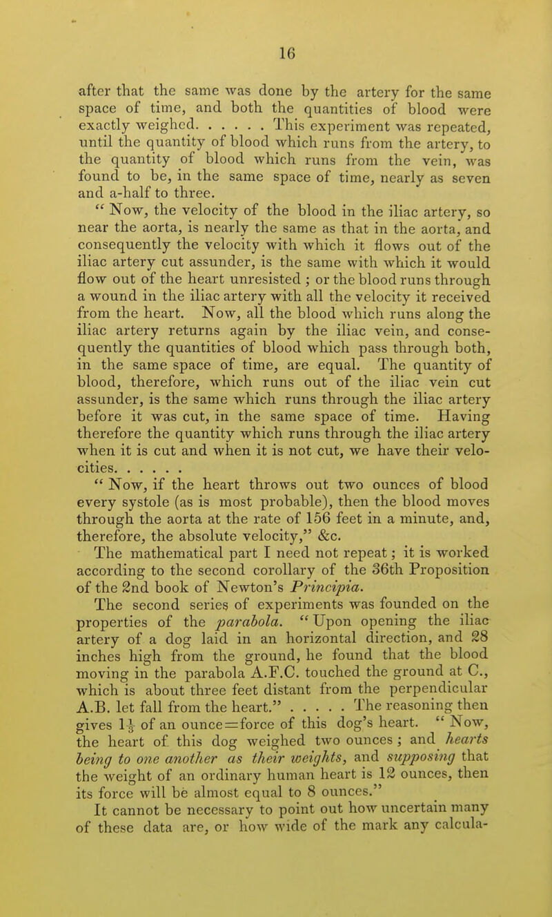 after that the same was done by the artery for the same space of time, and both the quantities of blood were exactly weighed This experiment was repeated, until the quantity of blood which runs from the artery, to the quantity of blood which runs from the vein, was found to be, in the same space of time, nearly as seven and a-half to three.  Now, the velocity of the blood in the iliac artery, so near the aorta, is nearly the same as that in the aortaj and consequently the velocity with which it flows out of the iliac artery cut assunder, is the same with which it would flow out of the heart unresisted ; or the blood runs through a wound in the iliac artery with all the velocity it received from the heart. Now, all the blood Avhich runs along the iliac artery returns again by the iliac vein, and conse- quently the quantities of blood which pass through both, in the same space of time, are equal. The quantity of blood, therefore, which runs out of the iliac vein cut assunder, is the same which runs through the iliac artery before it was cut, in the same space of time. Having therefore the quantity which runs through the iliac artery when it is cut and when it is not cut, we have their velo- cities  Now, if the heart throws out two ounces of blood every systole (as is most probable), then the blood moves through the aorta at the rate of 156 feet in a minute, and, therefore, the absolute velocity, &c. The mathematical part I need not repeat; it is worked according to the second corollary of the 36th Proposition of the 2nd book of Newton's Principia. The second series of experiments was founded on the properties of the parabola.  Upon opening the iliac artery of a dog laid in an horizontal direction, and 28 inches high from the ground, he found that the blood moving in the parabola A.F.C. touched the ground at C, which is about three feet distant from the perpendicular A.B. let fall from the heart. The reasoning then gives 1^ of an ounce=force of this dog's heart.  Now, the heart of this dog weighed two ounces ; and hearts leing to one another as their weights, and supposiiig that the weight of an ordinary human heart is 12 ounces, then its force will be almost equal to 8 ounces. It cannot be necessary to point out how uncertain many of these data are, or how wide of the mark any calcula-