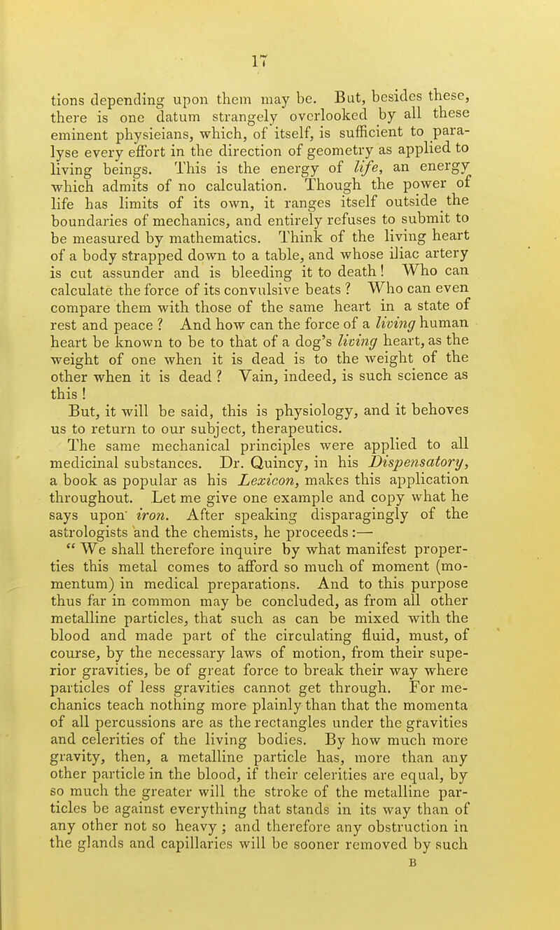 tions depending upon them may be. But, besides these, there is one datum strangely overlooked by all these eminent physieians, which, of itself, is sufficient to para- lyse every effort in the direction of geometry as applied to living beings. This is the energy of life, an energy which admits of no calculation. Though the power of life has limits of its own, it ranges itself outside the boundaries of mechanics, and entirely refuses to submit to be measured by mathematics. Think of the living heart of a body strapped down to a table, and whose iliac artery is cut assunder and is bleeding it to death! Who can calculate the force of its convulsive beats ? Who can even compare them with those of the same heart in a state of rest and peace ? And how can the force of a living human heart be known to be to that of a dog's living heart, as the weight of one when it is dead is to the weight of the other when it is dead ? Vain, indeed, is such science as this ! But, it will be said, this is physiology, and it behoves us to return to our subject, therapeutics. The same mechanical principles were applied to all medicinal substances. Dr. Quincy, in his Dispensatory, a book as popular as his Lexicon, makes this application throughout. Let me give one example and copy what he says upon iron. After speaking disparagingly of the astrologists and the chemists, he proceeds:—  We shall therefore inquire by what manifest proper- ties this metal comes to afford so much of moment (mo- mentum) in medical preparatiops. And to this purpose thus far in common may be concluded, as from all other metalline particles, that such as can be mixed with the blood and made part of the circulating fluid, must, of course, by the necessary laws of motion, from their supe- rior gravities, be of great force to break their way where particles of less gravities cannot get through. For me- chanics teach nothing more plainly than that the momenta of all percussions are as the rectangles under the gravities and celerities of the living bodies. By how much more gravity, then, a metalline particle has, more than any other particle in the blood, if their celerities are equal, by so much the greater will the stroke of the metalline par- ticles be against everything that stands in its way than of any other not so heavy ; and therefore any obstruction in the glands and capillaries will be sooner removed by such B