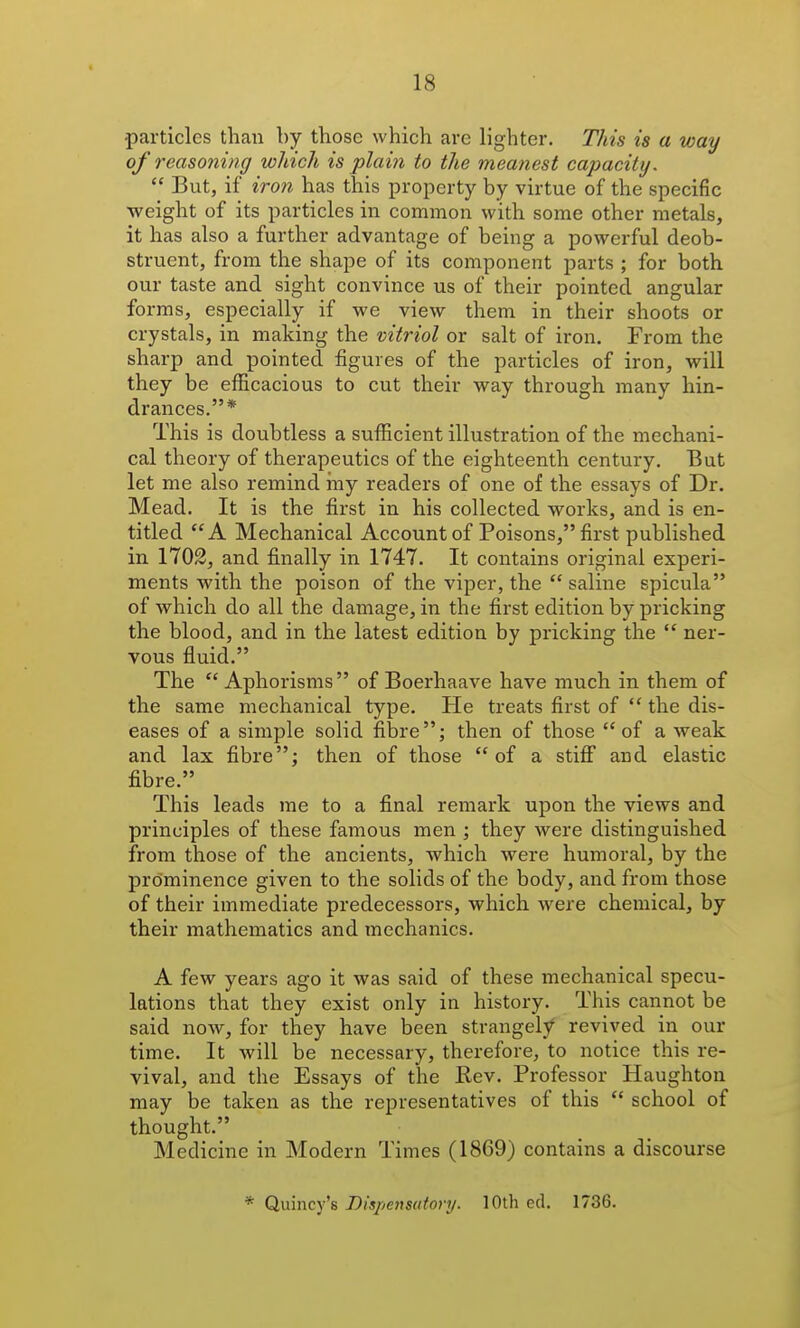 particles than by those which arc lighter. This is a way of reasoning which is plain to the meanest capacity.  But, if iron has this property by virtue of the specific weight of its particles in common with some other metals, it has also a further advantage of being a powerful deob- struent, from the shape of its component parts ; for both our taste and sight convince us of their pointed angular forms, especially if we view them in their shoots or crystals, in making the vitriol or salt of iron. From the sharp and pointed figures of the particles of iron, will they be efficacious to cut their way through many hin- drances.* This is doubtless a sufficient illustration of the mechani- cal theory of therapeutics of the eighteenth century. But let me also remind my readers of one of the essays of Dr. Mead. It is the first in his collected works, and is en- titled A Mechanical Account of Poisons, first published in 1702, and finally in 1747. It contains original experi- ments with the poison of the viper, the  saline spicula of which do all the damage, in the first edition by pricking the blood, and in the latest edition by pricking the  ner- vous fluid. The  Aphorisms of Boerhaave have much in them of the same mechanical type. He treats first of  the dis- eases of a simple solid fibre; then of those of a weak and lax fibre; then of those of a stiflf and elastic fibre. This leads me to a final remark upon the views and principles of these famous men ; they Avere distinguished from those of the ancients, which were humoral, by the prominence given to the solids of the body, and from those of their immediate predecessors, which were chemical, by their mathematics and mechanics. A few years ago it was said of these mechanical specu- lations that they exist only in history. This cannot be said now, for they have been strangely revived in our time. It will be necessary, therefore, to notice this re- vival, and the Essays of the Rev. Professor Haughton may be taken as the representatives of this  school of thought. Medicine in Modern Times (1869) contains a discourse * Quincy's Dispensatory. 10th ed. 1736.