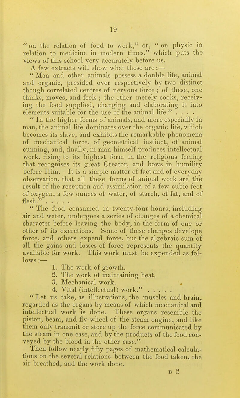  on the relation of food to work, or,  on physic h\ rehvtion to medicine in modern times, which puts the views of this school very accurately before us. A few extracts will show what these are:—  Man and other animals possess a double life, animal and organic, presided over respectively by two distinct though correlated centres of nervous force; of these, one thinks, moves, and feels ] the other merely cooks, receiv- ing the food supplied, changing and elaborating it into elements suitable for the use of the animal life. ....  In the higher forms of animals, and more especially in man, the animal life dominates over the organic life, which becomes its slave, and exhibits the remarkable phenomena of mechanical force, of geometrical instinct, of animal cunning, and, finally, in man himself produces intellectual work, rising to its highest form in the religious feeling that recognises its great Creator, and bows in humility before Him. It is a simple matter of fact and of everyday observation, that all these forms of animal work are the result of the reception and assimilation of a few cubic feet of oxygen, a few ounces of water, of starch, of fat, and of flesh.  The food consumed in twenty-four hours, including air and water, undergoes a series of changes of a chemical character before leaving the body, in the form of one or other of its excretions. Some of these changes develope force, and others expend force, but the algebraic sum of all the gains and losses of force represents the quantity available for work. This work must be expended as fol- lows :— 1. The work of growth. 2. The work of maintaining heat. 3. Mechanical work. 4. Vital (intellectual) work.  Let us take, as illustrations, the muscles and brain, regarded as the organs by means of which mechanical and intellectual work is done. These organs resemble the piston, beam, and fly-wheel of the steam engine, and like them only transmit or store up the force communicated by the steam in one case, and by the products of the food con- veyed by the blood in the other case. Then follow nearly fifty pages of mathematical calcula- tions on the several relations between the food taken, the air breathed, and the work done. B 2