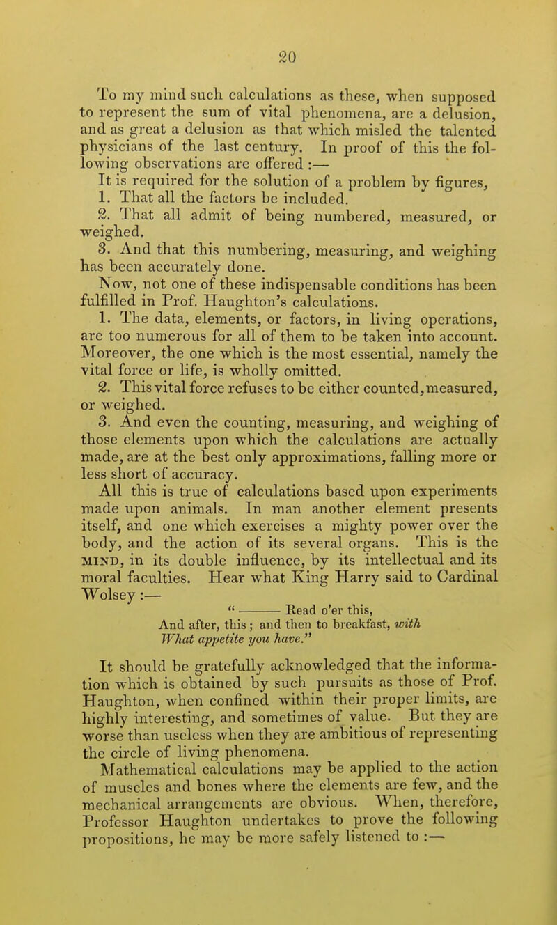 To Txiy mind such calculations as these, when supposed to represent the sum of vital phenomena, are a delusion, and as great a delusion as that which misled the talented physicians of the last century. In proof of this the fol- lowing observations are offered :— It is required for the solution of a problem by figures, 1. That all the factors be included. 2. That all admit of being numbered, measured, or weighed. 3. And that this numbering, measuring, and weighing has been accurately done. Now, not one of these indispensable conditions has been fulfilled in Prof. Haughton's calculations. 1. The data, elements, or factors, in living operations, are too numerous for all of them to be taken into account. Moreover, the one which is the most essential, namely the vital force or life, is wholly omitted. 2. This vital force refuses to be either counted, measured, or weighed. 3. And even the counting, measuring, and weighing of those elements upon which the calculations are actually made, are at the best only approximations, falling more or less short of accuracy. All this is true of calculations based upon experiments made upon animals. In man another element presents itself, and one which exercises a mighty power over the body, and the action of its several organs. This is the MIND, in its double influence, by its intellectual and its moral faculties. Hear what King Harry said to Cardinal Wolsey :—  Eead o'er this, And after, this ; and then to breakfast, with What appetite you have. It should be gratefully acknowledged that the informa- tion which is obtained by such pursuits as those of Prof. Haughton, when confined within their proper limits, are highly interesting, and sometimes of value. But they are worse than useless when they are ambitious of representing the circle of living phenomena. Mathematical calculations may be applied to the action of muscles and bones where the elements are few, and the mechanical arrangements are obvious. When, therefore, Professor Haughton undertakes to prove the following propositions, he may be more safely listened to :—