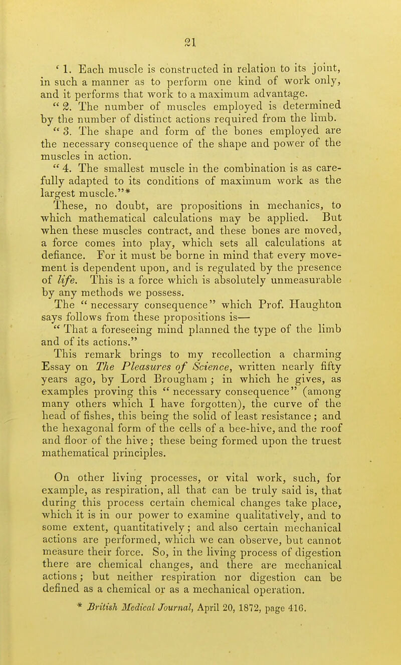01 ' 1. Each muscle is constructed in relation to its joint, in such a manner as to perform one kind of work only, and it performs that work to a maximum advantage.  2. The number of muscles employed is determined by the number of distinct actions required from the limb.  3. The shape and form of the bones employed are the necessary consequence of the shape and power of the muscles in action.  4. The smallest muscle in the combination is as care- fully adapted to its conditions of maximum work as the largest muscle.* These, no doubt, are propositions in mechanics, to which mathematical calculations may be applied. But when these muscles contract, and these bones are moved, a force comes into play, which sets all calculations at defiance. For it must be borne in mind that every move- ment is dependent upon, and is regulated by the presence of life. This is a force which is absolutely unmeasurable by any methods we possess. The necessary consequence which Prof. Haughton says follows from these propositions is—  That a foreseeing mind planned the type of the limb and of its actions. This remark brings to my recollection a charming Essay on The Pleasures of Science, written nearly fifty years ago, by Lord Brougham ; in which he gives, as examples proving this necessary consequence (among many others which I have forgotten), the curve of the head of fishes, this being the solid of least resistance ; and the hexagonal form of the cells of a bee-hive, and the roof and floor of the hive; these being formed upon the truest mathematical principles. On other living processes, or vital work, such, for example, as respiration, all that can be truly said is, that during this process certain chemical changes take place, which it is in our power to examine qualitatively, and to some extent, quantitatively; and also certain mechanical actions are performed, which we can observe, but cannot measure their force. So, in the living process of digestion there are chemical changes, and there are mechanical actions; but neither respiration nor digestion can be defined as a chemical or as a mechanical operation. * Jiritish Medical Journal, April 20, 1872, page 416.