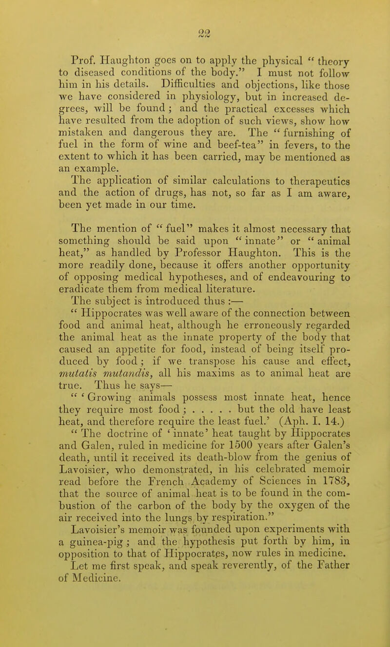 Prof. Haughton goes on to apply the physical  theory to diseased conditions of the body. I must not follow him in his details. Difficulties and objections, like those we have considered in physiology, but in increased de- grees, will be found ; and the practical excesses which have resulted from the adoption of such views, show how mistaken and dangerous they are. The  furnishing of fuel in the form of wine and beef-tea in fevers, to the extent to which it has been carried, may be mentioned as an example. The application of similar calculations to therapeutics and the action of drugs, has not, so far as I am aware, been yet made in our time. The mention of fuel makes it almost necessary that something should be said upon innate or animal heat, as handled by Professor Haughton. This is the more readily done, because it offers another opportunity of opposing medical hypotheses, and of endeavouring to eradicate them from medical literature. The subject is introduced thus :—  Hippocrates was well aware of the connection between food and animal heat, although he erroneously regarded the animal heat as the innate property of the body that caused an appetite for food, instead of being itself pro- duced by food; if we transpose his cause and effect, mutatis mutandis, all his maxims as to animal heat are true. Thus he says—  ' Growing animals possess most innate heat, hence they require most food ; but the old have least heat, and therefore require the least fuel.' (Aph. I. 14.)  The doctrine of ' innate' heat taught by Hippocrates and Galen, ruled in medicine for 1500 years after Galen's death, until it received its death-blow from the genius of Lavoisier, who demonstrated, in his celebrated memoir read before the French Academy of Sciences in 1783, that the source of animal heat is to be found in the com- bustion of the carbon of the body by the oxygen of the air received into the lungs by respiration. Lavoisier's memoir was founded upon experiments with a guinea-pig ; and the hypothesis put forth by him, in opposition to that of Hippocrat.es, now rules in medicine. Let me first speak, and speak reverently, of the Father of Medicine.