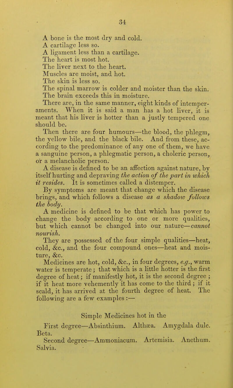 A bone is the most dry and cold. A cartilage less so. A ligament less than a cartilage. The heart is most hot. The liver next to the heart. Muscles are moist, and hot. The skin is less so. The spinal marrow is colder and moister than the skin. The brain exceeds this in moisture. There are, in the same manner, eight kinds of intemper- aments. When it is said a man has a hot liver, it is meant that his liver is hotter than a justly tempered one should be. Then there are four humours—the blood, the phlegm, the yellow bile, and the black bile. And from these, ac- cording to the predominance of any one of them, we have a sanguine person, a phlegmatic person, a choleric person, or a melancholic person. A disease is defined to be an affection against nature, by itself hurting and depraving the actio7i of the part in which it resides. It is sometimes called a distemper. By symptoms are meant that change which the disease brings, and which follows a disease as a shadow follows the hody. A medicine is defined to be that which has power to change the body according to one or more qualities, but which cannot be changed into our nature—cannot nourish. They are possessed of the four simple qualities—heat, cold, &c., and the four compound ones—heat and mois- ture, &c. Medicines are hot, cold, &c., in four degrees, e.g., warm water is temperate; that which is a little hotter is the first degree of heat; if manifestly hot, it is the second degree ; if it heat more vehemently it has come to the third; if it scald,, it has arrived at the fourth degree of heat. The following are a few examples :— Simple Medicines hot in the First degree—Absinthium. Althaea. Amygdala dulc. Beta. Second degree—Ammoniacum. Artemisia. Anethum. Salvia.